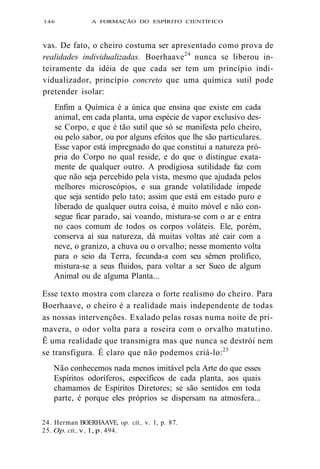 146 A FORMAÇÃO DO ESPÍRITO CIENTÍFICO 
vas. De fato, o cheiro costuma ser apresentado como prova de 
realidades individualizadas. Boerhaave24 nunca se liberou in-teiramente 
da idéia de que cada ser tem um princípio indi-vidualizador, 
princípio concreto que uma química sutil pode 
pretender isolar: 
Enfim a Química é a única que ensina que existe em cada 
animal, em cada planta, uma espécie de vapor exclusivo des-se 
Corpo, e que é tão sutil que só se manifesta pelo cheiro, 
ou pelo sabor, ou por alguns efeitos que lhe são particulares. 
Esse vapor está impregnado do que constitui a natureza pró-pria 
do Corpo no qual reside, e do que o distingue exata-mente 
de qualquer outro. A prodigiosa sutilidade faz com 
que não seja percebido pela vista, mesmo que ajudada pelos 
melhores microscópios, e sua grande volatilidade impede 
que seja sentido pelo tato; assim que está em estado puro e 
liberado de qualquer outra coisa, é muito móvel e não con-segue 
ficar parado, sai voando, mistura-se com o ar e entra 
no caos comum de todos os corpos voláteis. Ele, porém, 
conserva aí sua natureza, dá muitas voltas até cair com a 
neve, o granizo, a chuva ou o orvalho; nesse momento volta 
para o seio da Terra, fecunda-a com seu sêmen prolífico, 
mistura-se a seus fluidos, para voltar a ser Suco de algum 
Animal ou de alguma Planta... 
Esse texto mostra com clareza o forte realismo do cheiro. Para 
Boerhaave, o cheiro é a realidade mais independente de todas 
as nossas intervenções. Exalado pelas rosas numa noite de pri-mavera, 
o odor volta para a roseira com o orvalho matutino. 
Ê uma realidade que transmigra mas que nunca se destrói nem 
se transfigura. É claro que não podemos criá-lo:25 
Não conhecemos nada menos imitável pela Arte do que esses 
Espíritos odoríferos, específicos de cada planta, aos quais 
chamamos de Espíritos Diretores; se são sentidos em toda 
parte, é porque eles próprios se dispersam na atmosfera... 
24. Herman BOERHAAVE, op. cit., v. 1, p. 87. 
25. Op. cit., v. 1, p. 494. 
 