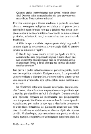O OBSTÁCULO S UBSTANCI ALI STA 147 
Quantos efeitos surpreendentes não devem resultar desse 
fato! Quantas coisas extraordinárias não deve provocar essa 
maravilhosa Metempsicose universal! 
Convém lembrar que a técnica moderna, a partir de uma base 
abstrata, conseguiu multiplicar os cheiros a tal ponto que o 
laboratório pode ser mais rico que o jardim! Mas nossa inten-ção 
essencial é destacar a intensa valorização de uma sensação 
particular, valorização que já é sensível no tom entusiasta de 
Boerhaave. 
A idéia de que a matéria pequena possa dirigir a grande é 
também digna de nota e mostra a valorização fácil. O espírito 
diretor de um óleo é "ágil": 
É filho do fogo. Inato, contido e como que ligado aos óleos, 
comunica-lhes uma propriedade singular e muito eficaz, que 
não se encontra em outro lugar; mas, se for expulso, deixa-os 
quase sem forças, e de tal jeito que mal se pode distinguir 
um óleo do outro.26 
Isso prova o poder individualizante e, por conseguinte, muito 
real dos espíritos materiais. Reciprocamente, é compreensível 
que se considere o óleo particular de seu espírito diretor como 
uma matéria evaporada, sem valor, enfim, como matéria des-valorizada. 
Se refletirmos sobre essa matéria valorizada, que é o Espí-rito 
Diretor, não acharemos surpreendente a importância que 
o espírito pré-científico atribui à destilação. Durante séculos 
essa operação forneceu ao inconsciente dos pesquisadores 
uma imagem de fato técnica de seus sonhos de transmigração. 
Acreditou-se, por muito tempo, que a destilação conservava 
as qualidades específicas, as qualidades essenciais das maté-rias. 
O realismo da quintessência não era objeto da mínima 
dúvida. O alambique, cujo mecanismo nos parece evidente-mente 
factício, costumava ser considerado como um aparelho 
26. Op. cit., v. 2, p. 767. 
 