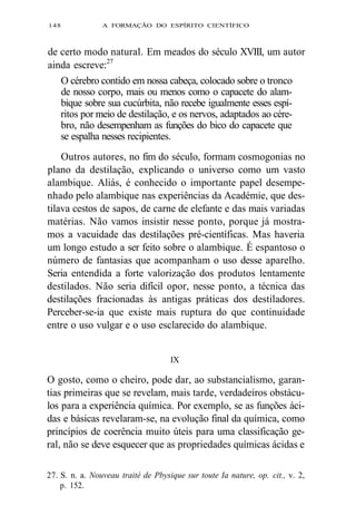 148 A FORMAÇÃO DO ESPÍRITO CIENTÍFICO 
de certo modo natural. Em meados do século XVIII, um autor 
ainda escreve:27 
O cérebro contido em nossa cabeça, colocado sobre o tronco 
de nosso corpo, mais ou menos como o capacete do alam-bique 
sobre sua cucúrbita, não recebe igualmente esses espí-ritos 
por meio de destilação, e os nervos, adaptados ao cére-bro, 
não desempenham as funções do bico do capacete que 
se espalha nesses recipientes. 
Outros autores, no fim do século, formam cosmogonias no 
plano da destilação, explicando o universo como um vasto 
alambique. Aliás, é conhecido o importante papel desempe-nhado 
pelo alambique nas experiências da Académie, que des-tilava 
cestos de sapos, de carne de elefante e das mais variadas 
matérias. Não vamos insistir nesse ponto, porque já mostra-mos 
a vacuidade das destilações pré-científicas. Mas haveria 
um longo estudo a ser feito sobre o alambique. É espantoso o 
número de fantasias que acompanham o uso desse aparelho. 
Seria entendida a forte valorização dos produtos lentamente 
destilados. Não seria difícil opor, nesse ponto, a técnica das 
destilações fracionadas às antigas práticas dos destiladores. 
Perceber-se-ia que existe mais ruptura do que continuidade 
entre o uso vulgar e o uso esclarecido do alambique. 
IX 
O gosto, como o cheiro, pode dar, ao substancialismo, garan-tias 
primeiras que se revelam, mais tarde, verdadeiros obstácu-los 
para a experiência química. Por exemplo, se as funções áci-das 
e básicas revelaram-se, na evolução final da química, como 
princípios de coerência muito úteis para uma classificação ge-ral, 
não se deve esquecer que as propriedades químicas ácidas e 
27. S. n. a. Nouveau traité de Pbysique sur toute Ia nature, op. cit., v. 2, 
p. 152. 
 
