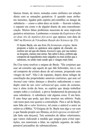 O OBSTÁCULO SUBSTANCIALISTA 149 
básicas foram, de início, tomadas como atributos em relação 
direta com as sensações gustativas. E quando esses atribu-tos 
inerentes, ligados pelo espírito pré-científico ao âmago da 
substância — como o sabor doce ou ácido — ficavam velados, 
o espanto era como o de alguém diante de uma transubstan-ciação. 
Muitos falsos problemas nasceram de uma impressão 
gustativa misteriosa. Lembremos o resumo da Expérience d'un 
sei doux tire de matières fort acres que aparece com data de 
1667 na Histoire de VAcadémie Royale des Sciences (p. 23): 
O ilustre Boyle, em seu livro De formarum origine, havia 
proposto a todos os químicos uma espécie de charada: en-contrar 
um sal que ele chama Anomal e que, por sua nature-za 
irregular, merece esse nome. Seu sabor é doce, embora seja 
composto de ingredientes mais salgados ou mais ácidos que a 
salmoura, ou então mais azedo que o vinagre mais forte. 
Du Cios tenta resolver o enigma de Boyle: "Ele conjetura que 
esse sal estranho seja aquele de que fala Schroèder, isto é, um 
sal composto de cristais doces de sal comum, preparado com 
vinagre de mel". Não é de espantar, depois desse milagre de 
conciliação das propriedades sensíveis contrárias, que esse sal 
Anomal cure várias doenças e dissolva radicalmente o ouro: 
duplo sinal de um valor substancial que, como de costume, 
traz à alma ávida do bem, ao espírito que deseja trabalhar 
sempre sobre a realidade, a prova fundamental da presença de 
uma substância. A substância vale alguma coisa. É um bem. 
É uma força que pode, que deve mostrar seu arbítrio. Nada 
vale tanto para isso quanto a contradição. Para o sal de Boyle, 
nem falta até o valor histórico, tal como o entrevê o autor ao 
referir-se à Bíblia: "O Enigma do Sr. Boyle tem algo a ver com 
o que Sansão propôs aos filisteus, de forti egressa est dulcedo" 
[do forte saiu doçura]. Tais acúmulos de idéias valorizantes, 
que vamos indicando à medida que surgem para evitar repe-tições, 
nos autorizam a falar, no capítulo seguinte, da indis-pensável 
psicanálise do substancialismo. 
 