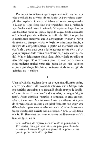 150 A FORMAÇÃO DO ESPÍRITO CIENTÍFICO 
Por enquanto, notemos apenas que a reunião de contradi-ções 
sensíveis faz as vezes de realidade. A partir desse exem-plo 
tão simples e tão material, talvez se possam compreender 
e julgar as teses filosóficas que pretendem que a realidade 
seja fundamentalmente irracional. Seria possível apanhar es-sas 
filosofias numa recíproca segundo a qual basta acumular 
o irracional para dar a ilusão de realidade. Não é o que faz 
o romancista moderno que é considerado criador a partir 
do momento em que realiza o ilogismo, a inconseqüência, a 
mistura de comportamentos, a partir do momento em que 
confunde o pormenor com a lei, o acontecimento com o pro-jeto, 
a originalidade com a característica, o doce com o aze-do? 
Mas o julgamento dessa falsa objetividade psicológica 
não cabe aqui. Só o evocamos para mostrar que o roman-cista 
moderno muitas vezes não passa de um mau químico 
e que a psicologia literária encontra-se ainda no estágio da 
química pré-científica. 
X 
Uma substância preciosa deve ser procurada, digamos assim, 
em profundidade. Está escondida sob invólucros. Mergulhada 
em matérias grosseiras e na ganga. É obtida através de destila-ções 
repetidas, de macerações demoradas, de longas "diges-tões". 
Assim extraída, reduzida e depurada, é uma quintes-sência; 
é um sumo. Manter em volume reduzido os princípios 
da alimentação ou da cura é um ideal freqüente que seduz sem 
dificuldade o pensamento substancialista. O mito da concen-tração 
substancial é aceito sem discussão. A Sra. L. Randouin 
e o Sr. H. Simmonet destacaram-no em seu livro sobre as Vi-taminas 
(p. 7) como 
uma tendência do espírito humano desde os primórdios da 
Civilização: conseguir concentrar os princípios chamados 
nutrientes, livrá-los do que não parece útil e pode até, su-põe- 
se, perturbar os atos digestivos. 
 