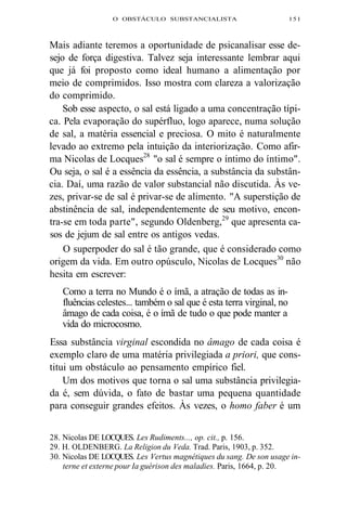 O OBSTÁCULO SUBSTANCIALISTA 151 
Mais adiante teremos a oportunidade de psicanalisar esse de-sejo 
de força digestiva. Talvez seja interessante lembrar aqui 
que já foi proposto como ideal humano a alimentação por 
meio de comprimidos. Isso mostra com clareza a valorização 
do comprimido. 
Sob esse aspecto, o sal está ligado a uma concentração típi-ca. 
Pela evaporação do supérfluo, logo aparece, numa solução 
de sal, a matéria essencial e preciosa. O mito é naturalmente 
levado ao extremo pela intuição da interiorização. Como afir-ma 
Nicolas de Locques28 "o sal é sempre o íntimo do íntimo". 
Ou seja, o sal é a essência da essência, a substância da substân-cia. 
Daí, uma razão de valor substancial não discutida. Às ve-zes, 
privar-se de sal é privar-se de alimento. "A superstição de 
abstinência de sal, independentemente de seu motivo, encon-tra- 
se em toda parte", segundo Oldenberg,29 que apresenta ca-sos 
de jejum de sal entre os antigos vedas. 
O superpoder do sal é tão grande, que é considerado como 
origem da vida. Em outro opúsculo, Nicolas de Locques30 não 
hesita em escrever: 
Como a terra no Mundo é o ímã, a atração de todas as in-fluências 
celestes... também o sal que é esta terra virginal, no 
âmago de cada coisa, é o ímã de tudo o que pode manter a 
vida do microcosmo. 
Essa substância virginal escondida no âmago de cada coisa é 
exemplo claro de uma matéria privilegiada a priori, que cons-titui 
um obstáculo ao pensamento empírico fiel. 
Um dos motivos que torna o sal uma substância privilegia-da 
é, sem dúvida, o fato de bastar uma pequena quantidade 
para conseguir grandes efeitos. Às vezes, o homo faber é um 
28. Nicolas DE LOCQUES. Les Rudiments..., op. cit., p. 156. 
29. H. OLDENBERG. La Religion du Veda. Trad. Paris, 1903, p. 352. 
30. Nicolas DE LOCQUES. Les Vertus magnétiques du sang. De son usage in-terne 
et externe pour Ia guérison des maladies. Paris, 1664, p. 20. 
 