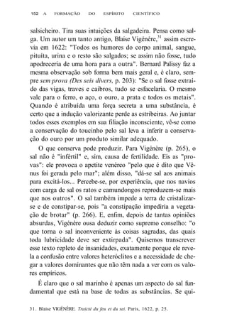 152 A FORMAÇÃO DO ESPÍRITO CIENTÍFICO 
salsicheiro. Tira suas intuições da salgadeira. Pensa como sal-ga. 
Um autor um tanto antigo, Blaise Vigénère,31 assim escre-via 
em 1622: "Todos os humores do corpo animal, sangue, 
pituíta, urina e o resto são salgados; se assim não fosse, tudo 
apodreceria de uma hora para a outra". Bernard Palissy faz a 
mesma observação sob forma bem mais geral e, é claro, sem-pre 
sem prova (Des seis divers, p. 203): "Se o sal fosse extraí-do 
das vigas, traves e caibros, tudo se esfacelaria. O mesmo 
vale para o ferro, o aço, o ouro, a prata e todos os metais". 
Quando é atribuída uma força secreta a uma substância, é 
certo que a indução valorizante perde as estribeiras. Ao juntar 
todos esses exemplos em sua filiação inconsciente, vê-se como 
a conservação do toucinho pelo sal leva a inferir a conserva-ção 
do ouro por um produto similar adequado. 
O que conserva pode produzir. Para Vigénère (p. 265), o 
sal não é "infértil" e, sim, causa de fertilidade. Eis as "pro-vas": 
ele provoca o apetite venéreo "pelo que é dito que Vê-nus 
foi gerada pelo mar"; além disso, "dá-se sal aos animais 
para excitá-los... Percebe-se, por experiência, que nos navios 
com carga de sal os ratos e camundongos reproduzem-se mais 
que nos outros". O sal também impede a terra de cristalizar-se 
e de constipar-se, pois "a constipação impediria a vegeta-ção 
de brotar" (p. 266). E, enfim, depois de tantas opiniões 
absurdas, Vigénère ousa deduzir como supremo conselho: "o 
que torna o sal inconveniente às coisas sagradas, das quais 
toda lubricidade deve ser extirpada". Quisemos transcrever 
esse texto repleto de insanidades, exatamente porque ele reve-la 
a confusão entre valores heteróclitos e a necessidade de che-gar 
a valores dominantes que não têm nada a ver com os valo-res 
empíricos. 
É claro que o sal marinho é apenas um aspecto do sal fun-damental 
que está na base de todas as substâncias. Se qui- 
31. Blaise VIGÉNÈRE. Traicté du feu et du sei. Paris, 1622, p. 25. 
 