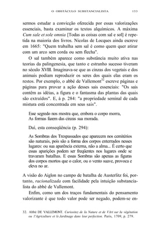 O OBSTÁCULO SUBSTANCIALISTA 153 
sermos estudar a convicção oferecida por essas valorizações 
essenciais, basta examinar os textos alquímicos. A máxima 
Cum sale et sole omnia [Todas as coisas com sal e sol] é repe-tida 
na maioria dos livros. Nicolas de Locques ainda escreve 
em 1665: "Quem trabalha sem sal é como quem quer atirar 
com um arco sem corda ou sem flecha". 
O sal também aparece como substância muito ativa nas 
teorias da palingenesia, que tanto e estranho sucesso tiveram 
no século XVIII. Imaginava-se que as cinzas dos vegetais e dos 
animais podiam reproduzir os seres dos quais elas eram os 
restos. Por exemplo, o abbé de Vallemont32 escreve páginas e 
páginas para provar a ação desses sais essenciais: "Os sais 
contêm as idéias, a figura e o fantasma das plantas das quais 
são extraídos". E, à p. 284: "a propriedade seminal de cada 
mistura está concentrada em seus sais". 
Esse segredo nos mostra que, embora o corpo morra, 
As formas fazem das cinzas sua morada. 
Daí, esta conseqüência (p. 294): 
As Sombras dos Trespassados que aparecem nos cemitérios 
são naturais, pois são a forma dos corpos enterrados nesses 
lugares: ou sua aparência externa, não a alma... É certo que 
essas aparições podem ser freqüentes nos lugares onde se 
travaram batalhas. E essas Sombras são apenas as figuras 
dos corpos mortos que o calor, ou o vento suave, provoca e 
eleva no ar. 
A visão do Aiglon no campo de batalha de Austerlitz foi, por-tanto, 
racionalizada com facilidade pela intuição substancia-lista 
do abbé de Vallemont. 
Enfim, como um dos traços fundamentais do pensamento 
valorizante é que todo valor pode ser negado, podem-se en- 
32. Abbé DE VALLEMONT. Curiositez de Ia Nature et de VArt sur Ia végétation 
ou 1'Agriculture et le Jardinage dans leur perfection. Paris, 1709, p. 279. 
 