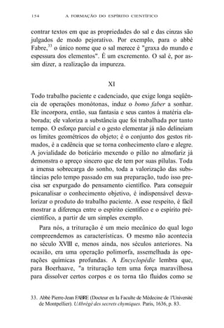 154 A FORMAÇÃO DO ESPÍRITO CIENTÍFICO 
contrar textos em que as propriedades do sal e das cinzas são 
julgados de modo pejorativo. Por exemplo, para o abbé 
Fabre,33 o único nome que o sal merece é "graxa do mundo e 
espessura dos elementos". É um excremento. O sal é, por as-sim 
dizer, a realização da impureza. 
XI 
Todo trabalho paciente e cadenciado, que exige longa seqüên-cia 
de operações monótonas, induz o bomo faber a sonhar. 
Ele incorpora, então, sua fantasia e seus cantos à matéria ela-borada; 
ele valoriza a substância que foi trabalhada por tanto 
tempo. O esforço parcial e o gesto elementar já não delineiam 
os limites geométricos do objeto; é o conjunto dos gestos rit-mados, 
é a cadência que se torna conhecimento claro e alegre. 
A jovialidade do boticário mexendo o pilão no almofariz já 
demonstra o apreço sincero que ele tem por suas pílulas. Toda 
a imensa sobrecarga do sonho, toda a valorização das subs-tâncias 
pelo tempo passado em sua preparação, tudo isso pre-cisa 
ser expurgado do pensamento científico. Para conseguir 
psicanalisar o conhecimento objetivo, é indispensável desva-lorizar 
o produto do trabalho paciente. A esse respeito, é fácil 
mostrar a diferença entre o espírito científico e o espírito pré-científico, 
a partir de um simples exemplo. 
Para nós, a trituração é um meio mecânico do qual logo 
compreendemos as características. O mesmo não acontecia 
no século XVIII e, menos ainda, nos séculos anteriores. Na 
ocasião, era uma operação polimorfa, assemelhada às ope-rações 
químicas profundas. A Encyclopédie lembra que, 
para Boerhaave, "a trituração tem uma força maravilhosa 
para dissolver certos corpos e os torna tão fluidos como se 
33. Abbé Pierre-Jean FABRE (Docteur en Ia Faculte de Médecine de 1'Université 
de Montpellier). UAbrégé des secrets chymiques. Paris, 1636, p. 83. 
 