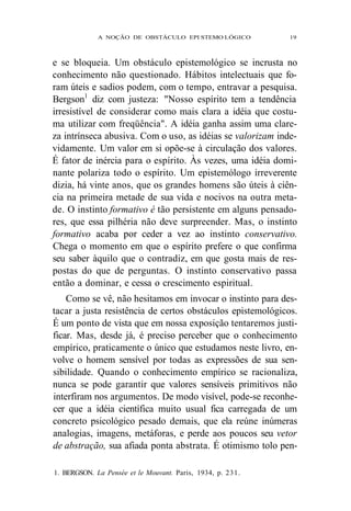 A NOÇÃO DE OBSTÁCULO EPI STEMO LÓGICO 19 
e se bloqueia. Um obstáculo epistemológico se incrusta no 
conhecimento não questionado. Hábitos intelectuais que fo-ram 
úteis e sadios podem, com o tempo, entravar a pesquisa. 
Bergson1 diz com justeza: "Nosso espírito tem a tendência 
irresistível de considerar como mais clara a idéia que costu-ma 
utilizar com freqüência". A idéia ganha assim uma clare-za 
intrínseca abusiva. Com o uso, as idéias se valorizam inde-vidamente. 
Um valor em si opõe-se à circulação dos valores. 
É fator de inércia para o espírito. Às vezes, uma idéia domi-nante 
polariza todo o espírito. Um epistemólogo irreverente 
dizia, há vinte anos, que os grandes homens são úteis à ciên-cia 
na primeira metade de sua vida e nocivos na outra meta-de. 
O instinto formativo é tão persistente em alguns pensado-res, 
que essa pilhéria não deve surpreender. Mas, o instinto 
formativo acaba por ceder a vez ao instinto conservativo. 
Chega o momento em que o espírito prefere o que confirma 
seu saber àquilo que o contradiz, em que gosta mais de res-postas 
do que de perguntas. O instinto conservativo passa 
então a dominar, e cessa o crescimento espiritual. 
Como se vê, não hesitamos em invocar o instinto para des-tacar 
a justa resistência de certos obstáculos epistemológicos. 
É um ponto de vista que em nossa exposição tentaremos justi-ficar. 
Mas, desde já, é preciso perceber que o conhecimento 
empírico, praticamente o único que estudamos neste livro, en-volve 
o homem sensível por todas as expressões de sua sen-sibilidade. 
Quando o conhecimento empírico se racionaliza, 
nunca se pode garantir que valores sensíveis primitivos não 
interfiram nos argumentos. De modo visível, pode-se reconhe-cer 
que a idéia científica muito usual fica carregada de um 
concreto psicológico pesado demais, que ela reúne inúmeras 
analogias, imagens, metáforas, e perde aos poucos seu vetor 
de abstração, sua afiada ponta abstrata. É otimismo tolo pen- 
1. BERGSON. La Pensée et le Mouvant. Paris, 1934, p. 231. 
 