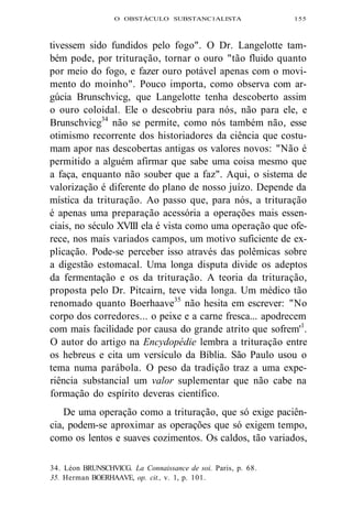 O OBSTÁCULO SUBSTANC1ALISTA 155 
tivessem sido fundidos pelo fogo". O Dr. Langelotte tam-bém 
pode, por trituração, tornar o ouro "tão fluido quanto 
por meio do fogo, e fazer ouro potável apenas com o movi-mento 
do moinho". Pouco importa, como observa com ar-gúcia 
Brunschvicg, que Langelotte tenha descoberto assim 
o ouro coloidal. Ele o descobriu para nós, não para ele, e 
Brunschvicg34 não se permite, como nós também não, esse 
otimismo recorrente dos historiadores da ciência que costu-mam 
apor nas descobertas antigas os valores novos: "Não é 
permitido a alguém afirmar que sabe uma coisa mesmo que 
a faça, enquanto não souber que a faz". Aqui, o sistema de 
valorização é diferente do plano de nosso juízo. Depende da 
mística da trituração. Ao passo que, para nós, a trituração 
é apenas uma preparação acessória a operações mais essen-ciais, 
no século XVIII ela é vista como uma operação que ofe-rece, 
nos mais variados campos, um motivo suficiente de ex-plicação. 
Pode-se perceber isso através das polêmicas sobre 
a digestão estomacal. Uma longa disputa divide os adeptos 
da fermentação e os da trituração. A teoria da trituração, 
proposta pelo Dr. Pitcairn, teve vida longa. Um médico tão 
renomado quanto Boerhaave35 não hesita em escrever: "No 
corpo dos corredores... o peixe e a carne fresca... apodrecem 
com mais facilidade por causa do grande atrito que sofrem'1. 
O autor do artigo na Encydopédie lembra a trituração entre 
os hebreus e cita um versículo da Bíblia. São Paulo usou o 
tema numa parábola. O peso da tradição traz a uma expe-riência 
substancial um valor suplementar que não cabe na 
formação do espírito deveras científico. 
De uma operação como a trituração, que só exige paciên-cia, 
podem-se aproximar as operações que só exigem tempo, 
como os lentos e suaves cozimentos. Os caldos, tão variados, 
34. Léon BRUNSCHVICG. La Connaissance de soi. Paris, p. 68. 
35. Herman BOERHAAVE, op. cit., v. 1, p. 101. 
 
