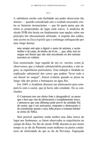 O OBSTÁCULO SUBSTANCIALISTA 157 
X I I 
A substância recebe com facilidade um poder absorvente tão 
intenso — quando considerada sem o cuidado necessário con-tra 
as fantasias inconscientes — que há quem pense que ela 
retém as propriedades do lugar onde esteve. A medicina do 
século XVIII não hesita em fundamentar suas opções sobre um 
princípio tão obscuramente afirmado. A respeito dos caldos, 
está escrito na Encyclopédie que o estômago enfraquecido por 
uma longa doença 
nem sempre está apto a digerir o sumo de animais, e aceita 
melhor o de carpa, de tainha, de rã etc. ... que, aliás, traz no 
sangue um frescor que não será encontrado no dos animais 
terrestres ou voláteis. 
Essa enumeração, logo seguida de um etc, mostra, como já 
observamos, que a indução substancialista precedeu, e não se-guiu, 
as experiências particulares. Essa indução é fundada na 
explicação substancial dos sumos que podem "levar todo o 
seu frescor no sangue", frescor evidente quando se pensa na 
longa vida dos peixes e batráquios na água fria. 
Em 1669, a Académie dissecou um almiscareiro para com-pará- 
lo com o castor, que já havia sido estudado. Eis as con-clusões: 
O Castoreum tem um cheiro forte e desagradável, ao passo 
que o licor que vem do almiscareiro é completamente suave, 
e pensou-se que essa diferença pode provir da umidade fria 
do castor, que é um semi-peixe, enquanto o almiscareiro é 
de constituição quente e seca, bebe pouco e costuma habitar 
as areias da África. 
Será possível aquilatar ainda melhor essa falsa marca do 
lugar nos fenômenos, se forem observadas as experiências no 
campo da física. No fim do século XVIII, discutiu-se por muito 
tempo se as rãs do Piemonte eram melhores ou piores condu-tores 
de eletricidade do que as rãs da Provença. Engraçada 
 