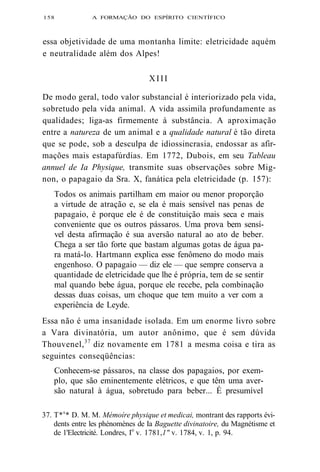 158 A FORMAÇÃO DO ESPÍRITO CIENTÍFICO 
essa objetividade de uma montanha limite: eletricidade aquém 
e neutralidade além dos Alpes! 
XIII 
De modo geral, todo valor substancial é interiorizado pela vida, 
sobretudo pela vida animal. A vida assimila profundamente as 
qualidades; liga-as firmemente à substância. A aproximação 
entre a natureza de um animal e a qualidade natural é tão direta 
que se pode, sob a desculpa de idiossincrasia, endossar as afir-mações 
mais estapafúrdias. Em 1772, Dubois, em seu Tableau 
annuel de Ia Physique, transmite suas observações sobre Mig-non, 
o papagaio da Sra. X, fanática pela eletricidade (p. 157): 
Todos os animais partilham em maior ou menor proporção 
a virtude de atração e, se ela é mais sensível nas penas de 
papagaio, é porque ele é de constituição mais seca e mais 
conveniente que os outros pássaros. Uma prova bem sensí-vel 
desta afirmação é sua aversão natural ao ato de beber. 
Chega a ser tão forte que bastam algumas gotas de água pa-ra 
matá-lo. Hartmann explica esse fenômeno do modo mais 
engenhoso. O papagaio — diz ele — que sempre conserva a 
quantidade de eletricidade que lhe é própria, tem de se sentir 
mal quando bebe água, porque ele recebe, pela combinação 
dessas duas coisas, um choque que tem muito a ver com a 
experiência de Leyde. 
Essa não é uma insanidade isolada. Em um enorme livro sobre 
a Vara divinatória, um autor anônimo, que é sem dúvida 
Thouvenel,37 diz novamente em 1781 a mesma coisa e tira as 
seguintes conseqüências: 
Conhecem-se pássaros, na classe dos papagaios, por exem-plo, 
que são eminentemente elétricos, e que têm uma aver-são 
natural à água, sobretudo para beber... É presumível 
37. T*s* D. M. M. Mémoíre physique et medicai, montrant des rapports évi-dents 
entre les phénomènes de Ia Baguette divinatoire, du Magnétisme et 
de 1'Electricité. Londres, Io v. 1781,1" v. 1784, v. 1, p. 94. 
 