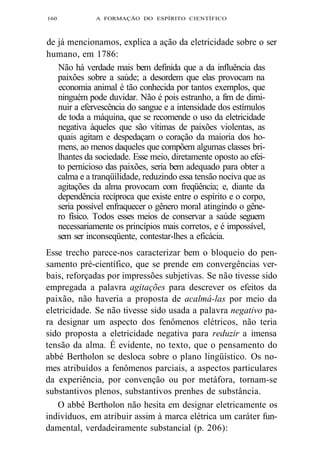 160 A FORMAÇÃO DO ESPÍRITO CIENTÍFICO 
de já mencionamos, explica a ação da eletricidade sobre o ser 
humano, em 1786: 
Não há verdade mais bem definida que a da influência das 
paixões sobre a saúde; a desordem que elas provocam na 
economia animal é tão conhecida por tantos exemplos, que 
ninguém pode duvidar. Não é pois estranho, a fim de dimi-nuir 
a efervescência do sangue e a intensidade dos estímulos 
de toda a máquina, que se recomende o uso da eletricidade 
negativa àqueles que são vítimas de paixões violentas, as 
quais agitam e despedaçam o coração da maioria dos ho-mens, 
ao menos daqueles que compõem algumas classes bri-lhantes 
da sociedade. Esse meio, diretamente oposto ao efei-to 
pernicioso das paixões, seria bem adequado para obter a 
calma e a tranqüilidade, reduzindo essa tensão nociva que as 
agitações da alma provocam com freqüência; e, diante da 
dependência recíproca que existe entre o espírito e o corpo, 
seria possível enfraquecer o gênero moral atingindo o gêne-ro 
físico. Todos esses meios de conservar a saúde seguem 
necessariamente os princípios mais corretos, e é impossível, 
sem ser inconseqüente, contestar-lhes a eficácia. 
Esse trecho parece-nos caracterizar bem o bloqueio do pen-samento 
pré-científico, que se prende em convergências ver-bais, 
reforçadas por impressões subjetivas. Se não tivesse sido 
empregada a palavra agitações para descrever os efeitos da 
paixão, não haveria a proposta de acalmá-las por meio da 
eletricidade. Se não tivesse sido usada a palavra negativo pa-ra 
designar um aspecto dos fenômenos elétricos, não teria 
sido proposta a eletricidade negativa para reduzir a imensa 
tensão da alma. É evidente, no texto, que o pensamento do 
abbé Bertholon se desloca sobre o plano lingüístico. Os no-mes 
atribuídos a fenômenos parciais, a aspectos particulares 
da experiência, por convenção ou por metáfora, tornam-se 
substantivos plenos, substantivos prenhes de substância. 
O abbé Bertholon não hesita em designar eletricamente os 
indivíduos, em atribuir assim à marca elétrica um caráter fun-damental, 
verdadeiramente substancial (p. 206): 
 