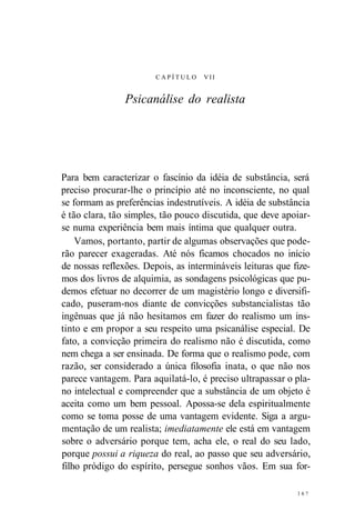C A P Í T U L O VII 
Psicanálise do realista 
Para bem caracterizar o fascínio da idéia de substância, será 
preciso procurar-lhe o princípio até no inconsciente, no qual 
se formam as preferências indestrutíveis. A idéia de substância 
é tão clara, tão simples, tão pouco discutida, que deve apoiar-se 
numa experiência bem mais íntima que qualquer outra. 
Vamos, portanto, partir de algumas observações que pode-rão 
parecer exageradas. Até nós ficamos chocados no início 
de nossas reflexões. Depois, as intermináveis leituras que fize-mos 
dos livros de alquimia, as sondagens psicológicas que pu-demos 
efetuar no decorrer de um magistério longo e diversifi-cado, 
puseram-nos diante de convicções substancialistas tão 
ingênuas que já não hesitamos em fazer do realismo um ins-tinto 
e em propor a seu respeito uma psicanálise especial. De 
fato, a convicção primeira do realismo não é discutida, como 
nem chega a ser ensinada. De forma que o realismo pode, com 
razão, ser considerado a única filosofia inata, o que não nos 
parece vantagem. Para aquilatá-lo, é preciso ultrapassar o pla-no 
intelectual e compreender que a substância de um objeto é 
aceita como um bem pessoal. Apossa-se dela espiritualmente 
como se toma posse de uma vantagem evidente. Siga a argu-mentação 
de um realista; imediatamente ele está em vantagem 
sobre o adversário porque tem, acha ele, o real do seu lado, 
porque possui a riqueza do real, ao passo que seu adversário, 
filho pródigo do espírito, persegue sonhos vãos. Em sua for- 
1 6 ? 
 