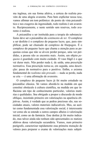 l64 A FORMAÇÃO DO ESPÍRITO CIENTÍFICO 
ma ingênua, em sua forma afetiva, a certeza do realista pro-vém 
de uma alegria avarenta. Para bem explicitar nossa tese, 
vamos afirmar em tom polêmico: do ponto de vista psicanalí-tico 
e nos exageros da ingenuidade, todo realista é um avaren-to. 
Reciprocamente, e neste sentido sem reservas, todo ava-rento 
é realista. 
A psicanálise a ser instituída para a terapia do substancia-lismo 
deve ser a psicanálise do sentimento de ter. O complexo 
a ser desfeito é o complexo do pequeno lucro, que, para sim-plificar, 
pode ser chamado de complexo de Harpagon. É o 
complexo do pequeno lucro que chama a atenção para as pe-quenas 
coisas que não se devem perder porque, uma vez per-didas, 
a pessoa não as encontra mais. Assim, um objeto pe-queno 
é guardado com muito cuidado. O vaso frágil é o que 
vai durar mais. Não perder nada é, de saída, uma prescrição 
normativa. Essa prescrição torna-se, em seguida, uma descri-ção: 
passa do normativo para o positivo. Enfim, o axioma 
fundamental do realismo não provado — nada se perde, nada 
se cria — é uma afirmação de avarento. 
O complexo do pequeno lucro já foi muito estudado na 
psicanálise clássica. Só vamos abordá-lo na medida em que 
constitui obstáculo à cultura científica, na medida em que in-flaciona 
um tipo de conhecimento particular, valoriza maté-rias 
e qualidades. Sou obrigado a propor a discussão de modo 
oblíquo, insistindo primeiro em valorizações na aparência ob-jetivas. 
Assim, é verdade que as pedras preciosas são, nas so-ciedades 
atuais, valores materiais indiscutíveis. Mas, ao acei-tar 
como fundamentada essa valorização social, é interessante 
ver como ela se estende a outros campos alheios à valorização 
inicial, como ao da farmácia. Esse deslize já foi muito indica-do, 
mas talvez ainda não tenham sido apresentados os matizes 
afetivos dessa valorização secundária. Vamos, num primeiro 
parágrafo, caracterizar rapidamente essa primeira mutação de 
valores para preparar o exame de valorizações mais subjeti- 
 