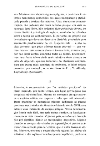PSICANÁLISE DO REALISTA 165 
vas. Mostraremos, daqui a algumas páginas, a contribuição de 
textos bem menos conhecidos nos quais transparece a afetivi-dade 
pesada e confusa dos autores. Aliás, em nossas demons-trações, 
não podemos dar conta de tudo, porque, em vista da 
natureza deste livro, não podemos fazer psicologia direta; só 
temos direito à psicologia de reflexo, resultado de reflexões 
sobre a teoria do conhecimento. É, portanto, no próprio ato 
de conhecer que devemos detectar o distúrbio produzido pelo 
sentimento predominante do ter. É apenas nele — e não na 
vida corrente, que pode oferecer tantas provas! — que va-mos 
mostrar essa avareza direta e inconsciente, avareza que, 
por não saber contar, atrapalha todas as contas. Encontrare-mos 
uma forma talvez ainda mais primitiva dessa avareza no 
mito da digestão, quando tratarmos do obstáculo animista. 
Para um exame mais completo do problema, o leitor poderá 
consultar, por exemplo, o curioso livro de R. e Y. Allendy: 
Capitalisme et Sexualité. 
II 
Primeiro, é surpreendente que "as matérias preciosas" te-nham 
mantido, por tanto tempo, um lugar privilegiado nas 
pesquisas pré-científicas. Mesmo no momento em que apare-ce 
o espírito crítico, ele respeita o valor que está atacando. 
Basta examinar as numerosas páginas dedicadas às pedras 
preciosas nos tratados de Matéria médica do século XVIII para 
admitir essa induração de crenças antigas. Nossa demonstra-ção 
ficaria mais fácil, mas teria menos sentido, se focalizásse-mos 
épocas mais remotas. Vejamos, pois, o embaraço do espí-rito 
pré-científico diante de preconceitos grosseiros. Mesmo 
quando as crenças são eivadas de superstição, é preciso exa-minar 
com atenção para ter certeza que o autor livrou-se de-las. 
Primeiro, ele sente a necessidade de registrá-las; deixar de 
referir-se a elas eqüivaleria a decepcionar o público, quebrar a 
 
