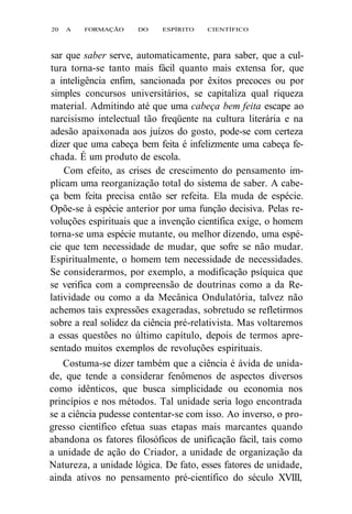 20 A FORMAÇÃO DO ESPÍRITO CIENTÍFICO 
sar que saber serve, automaticamente, para saber, que a cul-tura 
torna-se tanto mais fácil quanto mais extensa for, que 
a inteligência enfim, sancionada por êxitos precoces ou por 
simples concursos universitários, se capitaliza qual riqueza 
material. Admitindo até que uma cabeça bem feita escape ao 
narcisismo intelectual tão freqüente na cultura literária e na 
adesão apaixonada aos juízos do gosto, pode-se com certeza 
dizer que uma cabeça bem feita é infelizmente uma cabeça fe-chada. 
É um produto de escola. 
Com efeito, as crises de crescimento do pensamento im-plicam 
uma reorganização total do sistema de saber. A cabe-ça 
bem feita precisa então ser refeita. Ela muda de espécie. 
Opõe-se à espécie anterior por uma função decisiva. Pelas re-voluções 
espirituais que a invenção científica exige, o homem 
torna-se uma espécie mutante, ou melhor dizendo, uma espé-cie 
que tem necessidade de mudar, que sofre se não mudar. 
Espiritualmente, o homem tem necessidade de necessidades. 
Se considerarmos, por exemplo, a modificação psíquica que 
se verifica com a compreensão de doutrinas como a da Re-latividade 
ou como a da Mecânica Ondulatória, talvez não 
achemos tais expressões exageradas, sobretudo se refletirmos 
sobre a real solidez da ciência pré-relativista. Mas voltaremos 
a essas questões no último capítulo, depois de termos apre-sentado 
muitos exemplos de revoluções espirituais. 
Costuma-se dizer também que a ciência é ávida de unida-de, 
que tende a considerar fenômenos de aspectos diversos 
como idênticos, que busca simplicidade ou economia nos 
princípios e nos métodos. Tal unidade seria logo encontrada 
se a ciência pudesse contentar-se com isso. Ao inverso, o pro-gresso 
científico efetua suas etapas mais marcantes quando 
abandona os fatores filosóficos de unificação fácil, tais como 
a unidade de ação do Criador, a unidade de organização da 
Natureza, a unidade lógica. De fato, esses fatores de unidade, 
ainda ativos no pensamento pré-científico do século XVIII, 
 