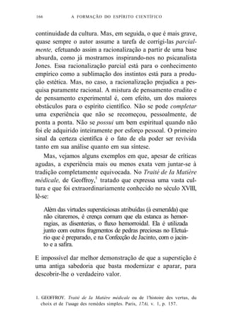 166 A FORMAÇÃO DO ESPÍRITO CIENTÍFICO 
continuidade da cultura. Mas, em seguida, o que é mais grave, 
quase sempre o autor assume a tarefa de corrigi-las parcial-mente, 
efetuando assim a racionalização a partir de uma base 
absurda, como já mostramos inspirando-nos no psicanalista 
Jones. Essa racionalização parcial está para o conhecimento 
empírico como a sublimação dos instintos está para a produ-ção 
estética. Mas, no caso, a racionalização prejudica a pes-quisa 
puramente racional. A mistura de pensamento erudito e 
de pensamento experimental é, com efeito, um dos maiores 
obstáculos para o espírito científico. Não se pode completar 
uma experiência que não se recomeçou, pessoalmente, de 
ponta a ponta. Não se possui um bem espiritual quando não 
foi ele adquirido inteiramente por esforço pessoal. O primeiro 
sinal da certeza científica é o fato de ela poder ser revivida 
tanto em sua análise quanto em sua síntese. 
Mas, vejamos alguns exemplos em que, apesar de críticas 
agudas, a experiência mais ou menos exata vem juntar-se à 
tradição completamente equivocada. No Traité de Ia Matière 
médicale, de Geoffroy,1 tratado que expressa uma vasta cul-tura 
e que foi extraordinariamente conhecido no século XVIII, 
lê-se: 
Além das virtudes supersticiosas atribuídas (à esmeralda) que 
não citaremos, é crença comum que ela estanca as hemor-ragias, 
as disenterias, o fluxo hemorroidal. Ela é utilizada 
junto com outros fragmentos de pedras preciosas no Eletuá-rio 
que é preparado, e na Confecção de Jacinto, com o jacin-to 
e a safira. 
E impossível dar melhor demonstração de que a superstição é 
uma antiga sabedoria que basta modernizar e aparar, para 
descobrir-lhe o verdadeiro valor. 
1. GEOFFROY. Traité de Ia Matière médicale ou de 1'histoire des vertus, du 
choix et de 1'usage des remèdes simples. Paris, 17Ai, v. 1, p. 157. 
 