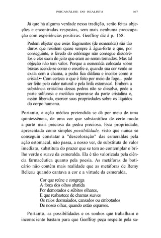 PSICANÁLISE DO REALISTA 167 
Já que há alguma verdade nessa tradição, serão feitas obje-ções 
e encontradas respostas, sem mais nenhuma preocupa-ção 
com experiências positivas. Geoffroy diz à p. 158: 
Podem objetar que esses fragmentos (de esmeralda) são tão 
duros que resistem quase sempre à água-forte e que, por 
conseguinte, o lêvedo do estômago não consegue dissolvê-los 
e eles saem do jeito que eram ao serem tomados. Mas tal 
objeção não tem valor. Porque a esmeralda colocada sobre 
brasas acende-se como o enxofre e, quando sua cor verde se 
exala com a chama, a pedra fica diáfana e incolor como o 
cristal.•• Com certeza o que é feito por meio do fogo... pode 
ser feito pelo calor natural e pela linfa estomacal. Embora a 
substância cristalina dessas pedras não se dissolva, pode a 
parte sulfurosa e metálica separar-se da parte cristalina e, 
assim liberada, exercer suas propriedades sobre os líquidos 
do corpo humano. 
Portanto, a ação médica pretendida se dá por meio de uma 
quintessência, de uma cor que substantifica de certo modo 
a parte mais preciosa da pedra preciosa. Essa propriedade, 
apresentada como simples possibilidade, visto que nunca se 
conseguiu constatar a "descoloração" das esmeraldas pela 
ação estomacal, não passa, a nosso ver, de substituta do valor 
imediato, substituta do prazer que se tem ao contemplar o bri-lho 
verde e suave da esmeralda. Ela é tão valorizada pela ciên-cia 
farmacêutica quanto pela poesia. As metáforas do boti-cário 
não contêm mais realidade que as metáforas de Remy 
Belleau quando cantava a cor e a virtude da esmeralda, 
Cor que reúne e congrega 
A força dos olhos abatida 
Por demorados e súbitos olhares, 
E que reabastece de chamas suaves 
Os raios desmaiados, cansados ou embotados 
De nosso olhar, quando estão esparsos. 
Portanto, as possibilidades e os sonhos que trabalham o 
inconsc iente bastam para que Geoffroy peça respeito pela sa- 
 