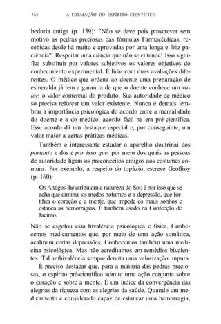 168 A FORMAÇÃO DO ESPÍRITO CIENTÍFICO 
bedoria antiga (p. 159): "Não se deve pois proscrever sem 
motivo as pedras preciosas das fórmulas Farmacêuticas, re-cebidas 
desde há muito e aprovadas por uma longa e feliz pa-ciência". 
Respeitar uma ciência que não se entende! Isso signi-fica 
substituir por valores subjetivos os valores objetivos do 
conhecimento experimental. É lidar com duas avaliações dife-rentes. 
O médico que ordena ao doente uma preparação de 
esmeralda já tem a garantia de que o doente conhece um va-lor, 
o valor comercial do produto. Sua autoridade de médico 
só precisa reforçar um valor existente. Nunca é demais lem-brar 
a importância psicológica do acordo entre a mentalidade 
do doente e a do médico, acordo fácil na era pré-científica. 
Esse acordo dá um destaque especial e, por conseguinte, um 
valor maior a certas práticas médicas. 
Também é interessante estudar o aparelho doutrinai dos 
portanto e dos é por isso que, por meio dos quais as pessoas 
de autoridade ligam os preconceitos antigos aos costumes co-muns. 
Por exemplo, a respeito do topázio, escreve Geoffroy 
(p. 160): 
Os Antigos lhe atribuíam a natureza do Sol: é por isso que se 
acha que diminui os medos noturnos e a depressão, que for-tifica 
o coração e a mente, que impede os maus sonhos e 
estanca as hemorragias. É também usado na Confecção de 
Jacinto. 
Não se esgotou essa bivalência psicológica e física. Conhe-cemos 
medicamentos que, por meio de uma ação somática, 
acalmam certas depressões. Conhecemos também uma medi-cina 
psicológica. Mas não acreditamos em remédios bivalen-tes. 
Tal ambivalência sempre denota uma valorização impura. 
É preciso destacar que, para a maioria das pedras precio-sas, 
o espírito pré-científico admite uma ação conjunta sobre 
o coração e sobre a mente. É um índice da convergência das 
alegrias da riqueza com as alegrias da saúde. Quando um me-dicamento 
é considerado capaz de estancar uma hemorragia, 
 