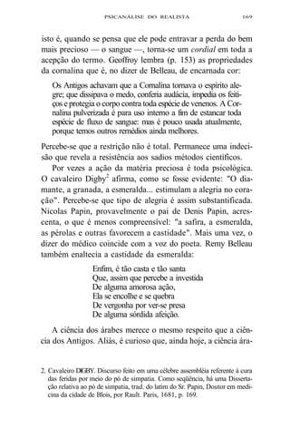 PSICANÁLISE DO REALISTA 169 
isto é, quando se pensa que ele pode entravar a perda do bem 
mais precioso — o sangue —, torna-se um cordial em toda a 
acepção do termo. Geoffroy lembra (p. 153) as propriedades 
da cornalina que é, no dizer de Belleau, de encarnada cor: 
Os Antigos achavam que a Cornalina tornava o espírito ale-gre; 
que dissipava o medo, conferia audácia, impedia os feiti-ços 
e protegia o corpo contra toda espécie de venenos. A Cor-nalina 
pulverizada é para uso interno a fim de estancar toda 
espécie de fluxo de sangue: mas é pouco usada atualmente, 
porque temos outros remédios ainda melhores. 
Percebe-se que a restrição não é total. Permanece uma indeci-são 
que revela a resistência aos sadios métodos científicos. 
Por vezes a ação da matéria preciosa é toda psicológica. 
O cavaleiro Digby2 afirma, como se fosse evidente: "O dia-mante, 
a granada, a esmeralda... estimulam a alegria no cora-ção". 
Percebe-se que tipo de alegria é assim substantificada. 
Nicolas Papin, provavelmente o pai de Denis Papin, acres-centa, 
o que é menos compreensível: "a safira, a esmeralda, 
as pérolas e outras favorecem a castidade". Mais uma vez, o 
dizer do médico coincide com a voz do poeta. Remy Belleau 
também enaltecia a castidade da esmeralda: 
Enfim, é tão casta e tão santa 
Que, assim que percebe a investida 
De alguma amorosa ação, 
Ela se encolhe e se quebra 
De vergonha por ver-se presa 
De alguma sórdida afeição. 
A ciência dos árabes merece o mesmo respeito que a ciên-cia 
dos Antigos. Aliás, é curioso que, ainda hoje, a ciência ára- 
2. Cavaleiro DlGBY. Discurso feito em uma célebre assembléia referente à cura 
das feridas por meio do pó de simpatia. Como seqüência, há uma Disserta-ção 
relativa ao pó de simpatia, trad. do latim do Sr. Papin, Doutor em medi-cina 
da cidade de Blois, por Rault. Paris, 1681, p. 169. 
 