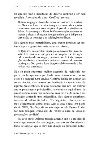 170 A FORMAÇÃO DO ESPÍRITO CIENTÍFICO 
be que nos traz a meditação do deserto continue a ser bem 
recebida. A respeito do ouro, Geoffroy3 escreve: 
Outrora os gregos não conheciam o uso do Ouro na medici-na. 
Os árabes foram os primeiros que o recomendaram; mis-turavam- 
no em suas composições, depois de reduzi-lo em 
folhas. Achavam que o Ouro fortifica o coração, reanima as 
mentes e alegra a alma; por isso, garantiam que é útil para a 
depressão, os tremores e as palpitações cardíacas. 
Nos séculos mais materialistas, essa crença precisou ser sus-tentada 
por argumentos mais materiais. Assim, 
os Químicos acrescentam ainda que o ouro contém um en-xofre 
fixo mais forte; que, por ser incorruptível, se for inge-rido 
e misturado ao sangue, preserva este de toda corrup-ção; 
restabelece e reanima a natureza humana do mesmo 
modo que o Sol, que é a fonte inesgotável desse enxofre e faz 
reviver toda a natureza. 
Não se pode encontrar melhor exemplo de raciocínio por 
participação, que consegue fundir num mesmo valor o ouro, 
o sol e o sangue! Sem dúvida, Geoffroy hesita em aceitar tais 
convergências, mas mesmo essa hesitação é característica do 
espírito pré-científico. É essa hesitação que nos faz afirmar 
que o pensamento pré-científico encontra-se aqui diante de 
um obstáculo ainda não superado, mas em via de sê-lo. Essa 
hesitação demanda uma psicanálise. Nos séculos anteriores, 
aceita-se de olhos fechados. Nos seguintes, não aparecem 
mais elucubrações como essas. Mas aí está o fato: em pleno 
século XVIII, Geoffroy afirma seu respeito pela Escola Árabe; 
não tem coragem, como diz, de "exilar o ouro de todas as 
preparações cordiais". 
Exilar o ouro! Afirmar tranqüilamente que o ouro não dá 
saúde, que o ouro não dá coragem, que o ouro não estanca o 
fluxo de sangue, que o ouro não dissipa os fantasmas notur- 
3. GEOFFROY, op. tit., v. 1, p. 54. 
 