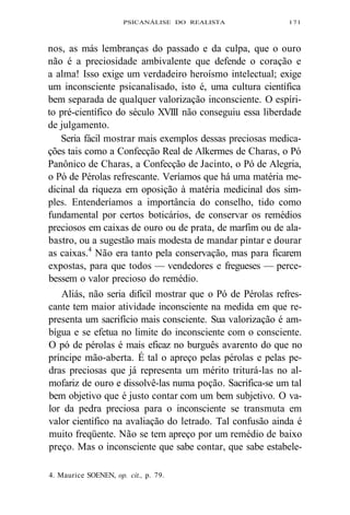 PSICANÁLISE DO REALISTA 171 
nos, as más lembranças do passado e da culpa, que o ouro 
não é a preciosidade ambivalente que defende o coração e 
a alma! Isso exige um verdadeiro heroísmo intelectual; exige 
um inconsciente psicanalisado, isto é, uma cultura científica 
bem separada de qualquer valorização inconsciente. O espíri-to 
pré-científico do século XVIII não conseguiu essa liberdade 
de julgamento. 
Seria fácil mostrar mais exemplos dessas preciosas medica-ções 
tais como a Confecção Real de Alkermes de Charas, o Pó 
Panônico de Charas, a Confecção de Jacinto, o Pó de Alegria, 
o Pó de Pérolas refrescante. Veríamos que há uma matéria me-dicinal 
da riqueza em oposição à matéria medicinal dos sim-ples. 
Entenderíamos a importância do conselho, tido como 
fundamental por certos boticários, de conservar os remédios 
preciosos em caixas de ouro ou de prata, de marfim ou de ala-bastro, 
ou a sugestão mais modesta de mandar pintar e dourar 
as caixas.4 Não era tanto pela conservação, mas para ficarem 
expostas, para que todos — vendedores e fregueses — perce-bessem 
o valor precioso do remédio. 
Aliás, não seria difícil mostrar que o Pó de Pérolas refres-cante 
tem maior atividade inconsciente na medida em que re-presenta 
um sacrifício mais consciente. Sua valorização é am-bígua 
e se efetua no limite do inconsciente com o consciente. 
O pó de pérolas é mais eficaz no burguês avarento do que no 
príncipe mão-aberta. É tal o apreço pelas pérolas e pelas pe-dras 
preciosas que já representa um mérito triturá-las no al-mofariz 
de ouro e dissolvê-las numa poção. Sacrifica-se um tal 
bem objetivo que é justo contar com um bem subjetivo. O va-lor 
da pedra preciosa para o inconsciente se transmuta em 
valor científico na avaliação do letrado. Tal confusão ainda é 
muito freqüente. Não se tem apreço por um remédio de baixo 
preço. Mas o inconsciente que sabe contar, que sabe estabele- 
4. Maurice SOENEN, op. cit., p. 79. 
 
