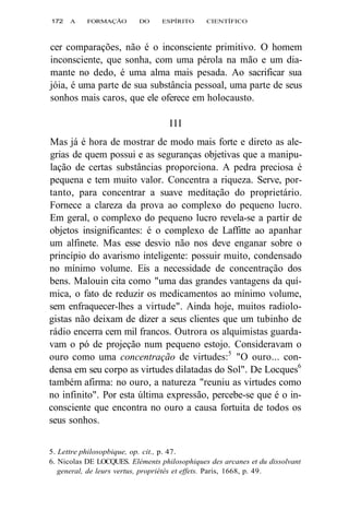 172 A FORMAÇÃO DO ESPÍRITO CIENTÍFICO 
cer comparações, não é o inconsciente primitivo. O homem 
inconsciente, que sonha, com uma pérola na mão e um dia-mante 
no dedo, é uma alma mais pesada. Ao sacrificar sua 
jóia, é uma parte de sua substância pessoal, uma parte de seus 
sonhos mais caros, que ele oferece em holocausto. 
III 
Mas já é hora de mostrar de modo mais forte e direto as ale-grias 
de quem possui e as seguranças objetivas que a manipu-lação 
de certas substâncias proporciona. A pedra preciosa é 
pequena e tem muito valor. Concentra a riqueza. Serve, por-tanto, 
para concentrar a suave meditação do proprietário. 
Fornece a clareza da prova ao complexo do pequeno lucro. 
Em geral, o complexo do pequeno lucro revela-se a partir de 
objetos insignificantes: é o complexo de Laffitte ao apanhar 
um alfinete. Mas esse desvio não nos deve enganar sobre o 
princípio do avarismo inteligente: possuir muito, condensado 
no mínimo volume. Eis a necessidade de concentração dos 
bens. Malouin cita como "uma das grandes vantagens da quí-mica, 
o fato de reduzir os medicamentos ao mínimo volume, 
sem enfraquecer-lhes a virtude". Ainda hoje, muitos radiolo-gistas 
não deixam de dizer a seus clientes que um tubinho de 
rádio encerra cem mil francos. Outrora os alquimistas guarda-vam 
o pó de projeção num pequeno estojo. Consideravam o 
ouro como uma concentração de virtudes:5 "O ouro... con-densa 
em seu corpo as virtudes dilatadas do Sol". De Locques6 
também afirma: no ouro, a natureza "reuniu as virtudes como 
no infinito". Por esta última expressão, percebe-se que é o in-consciente 
que encontra no ouro a causa fortuita de todos os 
seus sonhos. 
5. Lettre philosopbique, op. cit., p. 47. 
6. Nicolas DE LOCQUES. Eléments philosophiques des arcanes et du dissolvant 
general, de leurs vertus, propriétés et effets. Paris, 1668, p. 49. 
 