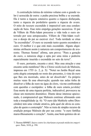 PSICANÁLISE DO REALISTA 173 
A contradição íntima do mínimo volume com o grande va-lor 
é acrescida de outra: a pedra preciosa brilha e se esconde. 
Ela é tanto a riqueza ostensiva quanto a riqueza disfarçada, 
tanto a riqueza do perdulário quanto a riqueza do avaro. 
O mito do tesouro escondido é impossível sem essa conden-sação 
de bens. Esse mito empolga gerações sucessivas. O pai 
de Villiers de PIsle-Adam procurou a vida toda o ouro en-terrado 
por seus antepassados. Villiers de 1'Isle-Adam reali-zou 
o desejo do pai ao escrever Axel. Toda raridade se situa 
"às escondidas". O ouro se esconde tanto quanto escondem o 
ouro. O melhor é o que está mais escondido. Alguns alqui-mistas 
atribuem assim à natureza um comportamento de ava-rento. 
Thomas Sonnet7 afirma, sem prova: "Para a geração 
do ouro, a natureza elege e opta por uma mina e pedreira 
especialmente inserida e escondida no seio da terra". 
O ouro, portanto, encanta e atrai. Mas essa atração e esse 
encanto serão metáforas? Diz a Chimie médicinale de Malouin, 
impressa em 1755 (v. 2, p. 5): "Notei no Jardin Royal uma 
certa alegria estampada no rosto dos presentes, à vista do ouro 
que lhes era mostrado, antes de ser dissolvido". Eu próprio 
muitas vezes fiz essa observação; quando nas aulas tinha de 
dissolver a folha de ouro na água de cloro, via-me confrontado 
com questões e escrúpulos: a folha de ouro estaria perdida} 
Essa morte de uma riqueza perfeita, indiscutível, provocava na 
classe um momento dramático. Diante desse interesse apaixo-nado, 
é compreensível que Malouin continue afirmando com 
toda a tranqüilidade (p. 6): "O ouro (diz Mathiole sobre Dios-córides) 
tem uma virtude atrativa, pela qual ele alivia os cora-ções 
de quem o contempla". Não se trata de simples recurso de 
erudição porque Malouin diz por sua conta: "o ouro fortifica 
maravilhosamente o coração". Assim, esse bom químico do sé- 
7. Thomas SONNET. Satyre contre les charlatans et pseudo médecins empyri-ques. 
Paris, 1610, p. 194. 
 