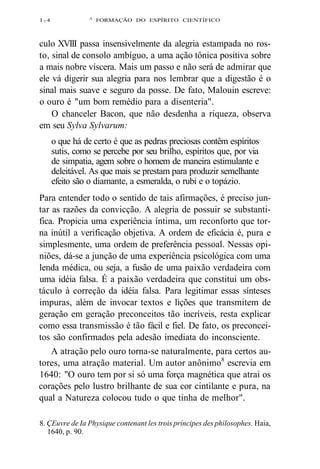 I 7 4 A FORMAÇÃO DO ESPÍRITO CIENTÍFICO 
culo XVIII passa insensivelmente da alegria estampada no ros-to, 
sinal de consolo ambíguo, a uma ação tônica positiva sobre 
a mais nobre víscera. Mais um passo e não será de admirar que 
ele vá digerir sua alegria para nos lembrar que a digestão é o 
sinal mais suave e seguro da posse. De fato, Malouin escreve: 
o ouro é "um bom remédio para a disenteria". 
O chanceler Bacon, que não desdenha a riqueza, observa 
em seu Sylva Sylvarum: 
o que há de certo é que as pedras preciosas contêm espíritos 
sutis, como se percebe por seu brilho, espíritos que, por via 
de simpatia, agem sobre o homem de maneira estimulante e 
deleitável. As que mais se prestam para produzir semelhante 
efeito são o diamante, a esmeralda, o rubi e o topázio. 
Para entender todo o sentido de tais afirmações, é preciso jun-tar 
as razões da convicção. A alegria de possuir se substanti-fica. 
Propicia uma experiência íntima, um reconforto que tor-na 
inútil a verificação objetiva. A ordem de eficácia é, pura e 
simplesmente, uma ordem de preferência pessoal. Nessas opi-niões, 
dá-se a junção de uma experiência psicológica com uma 
lenda médica, ou seja, a fusão de uma paixão verdadeira com 
uma idéia falsa. É a paixão verdadeira que constitui um obs-táculo 
à correção da idéia falsa. Para legitimar essas sínteses 
impuras, além de invocar textos e lições que transmitem de 
geração em geração preconceitos tão incríveis, resta explicar 
como essa transmissão é tão fácil e fiel. De fato, os preconcei-tos 
são confirmados pela adesão imediata do inconsciente. 
A atração pelo ouro torna-se naturalmente, para certos au-tores, 
uma atração material. Um autor anônimo8 escrevia em 
1640: "O ouro tem por si só uma força magnética que atrai os 
corações pelo lustro brilhante de sua cor cintilante e pura, na 
qual a Natureza colocou tudo o que tinha de melhor". 
8. ÇEuvre de Ia Physique contenant les trois príncipes des philosophes. Haia, 
1640, p. 90. 
 