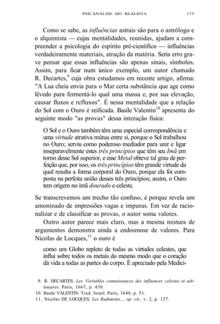 PSICANÁLISE DO REALISTA 175 
Como se sabe, as influências astrais são para o astrólogo e 
o alquimista — cujas mentalidades, reunidas, ajudam a com-preender 
a psicologia do espírito pré-científico — influências 
verdadeiramente materiais, atração da matéria. Seria erro gra-ve 
pensar que essas influências são apenas sinais, símbolos. 
Assim, para ficar num único exemplo, um autor chamado 
R. Decartes,9 cuja obra estudamos em recente artigo, afirma: 
"A Lua cheia envia para o Mar certa substância que age como 
lêvedo para fermentá-lo qual uma massa e, por sua elevação, 
causar fluxos e refluxos". É nessa mentalidade que a relação 
do Sol com o Ouro é reificada. Basile Valentin10 apresenta do 
seguinte modo "as provas" dessa interação física: 
O Sol e o Ouro também têm uma especial correspondência e 
uma virtude atrativa mútua entre si, porque o Sol trabalhou 
no Ouro; serviu como poderoso mediador para unir e ligar 
inseparavelmente estes três princípios que têm seu Imã em 
torno desse Sol superior, e esse Metal obteve tal grau de per-feição 
que, por isso, os três princípios têm grande virtude da 
qual resulta a forma corporal do Ouro, porque ela foi com-posta 
na perfeita união desses três princípios; assim, o Ouro 
tem origem no ímã dourado e celeste. 
Se transcrevemos um trecho tão confuso, é porque revela um 
amontoado de impressões vagas e impuras. Em vez de racio-nalizar 
e de classificar as provas, o autor soma valores. 
Outro autor parece mais claro, mas a mesma mistura de 
argumentos demonstra ainda a endosmose de valores. Para 
Nicolas de Locques,11 o ouro é 
como um Globo repleto de todas as virtudes celestes, que 
influi sobre todos os metais do mesmo modo que o coração 
dá vida a todas as partes do corpo. É apreciado pela Medici- 
9. R. DECARTES. Les Véritables connaissances des influences celestes et sub-lunaires. 
Paris, 1667, p. 430. 
10. Basile VALENTIN. Trad. Israel. Paris, 1648, p. 51. 
11. Nicolas DE LOCQUES. Les Rudiments..., op. cit., v. 2, p. 127. 
 