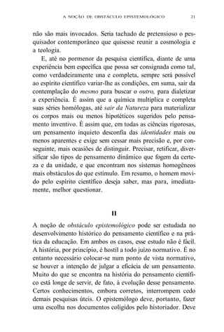 A NOÇÃO DE OBSTÁCULO EPISTEMOLÓGICO 21 
não são mais invocados. Seria tachado de pretensioso o pes-quisador 
contemporâneo que quisesse reunir a cosmologia e 
a teologia. 
E, até no pormenor da pesquisa científica, diante de uma 
experiência bem específica que possa ser consignada como tal, 
como verdadeiramente una e completa, sempre será possível 
ao espírito científico variar-lhe as condições, em suma, sair da 
contemplação do mesmo para buscar o outro, para dialetizar 
a experiência. É assim que a química multiplica e completa 
suas séries homólogas, até sair da Natureza para materializar 
os corpos mais ou menos hipotéticos sugeridos pelo pensa-mento 
inventivo. É assim que, em todas as ciências rigorosas, 
um pensamento inquieto desconfia das identidades mais ou 
menos aparentes e exige sem cessar mais precisão e, por con-seguinte, 
mais ocasiões de distinguir. Precisar, retificar, diver-sificar 
são tipos de pensamento dinâmico que fogem da certe-za 
e da unidade, e que encontram nos sistemas homogêneos 
mais obstáculos do que estímulo. Em resumo, o homem movi-do 
pelo espírito científico deseja saber, mas para, imediata-mente, 
melhor questionar. 
II 
A noção de obstáculo epistemológico pode ser estudada no 
desenvolvimento histórico do pensamento científico e na prá-tica 
da educação. Em ambos os casos, esse estudo não é fácil. 
A história, por princípio, é hostil a todo juízo normativo. É no 
entanto necessário colocar-se num ponto de vista normativo, 
se houver a intenção de julgar a eficácia de um pensamento. 
Muito do que se encontra na história do pensamento científi-co 
está longe de servir, de fato, à evolução desse pensamento. 
Certos conhecimentos, embora corretos, interrompem cedo 
demais pesquisas úteis. O epistemólogo deve, portanto, fazer 
uma escolha nos documentos coligidos pelo historiador. Deve 
 