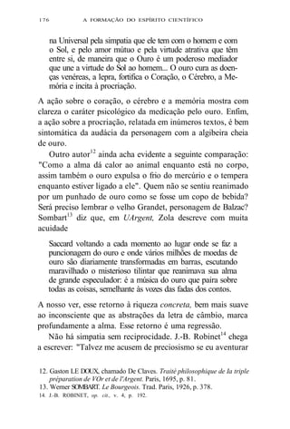 176 A FORMAÇÃO DO ESPÍRITO CIENTÍFICO 
na Universal pela simpatia que ele tem com o homem e com 
o Sol, e pelo amor mútuo e pela virtude atrativa que têm 
entre si, de maneira que o Ouro é um poderoso mediador 
que une a virtude do Sol ao homem... O ouro cura as doen-ças 
venéreas, a lepra, fortifica o Coração, o Cérebro, a Me-mória 
e incita à procriação. 
A ação sobre o coração, o cérebro e a memória mostra com 
clareza o caráter psicológico da medicação pelo ouro. Enfim, 
a ação sobre a procriação, relatada em inúmeros textos, é bem 
sintomática da audácia da personagem com a algibeira cheia 
de ouro. 
Outro autor12 ainda acha evidente a seguinte comparação: 
"Como a alma dá calor ao animal enquanto está no corpo, 
assim também o ouro expulsa o frio do mercúrio e o tempera 
enquanto estiver ligado a ele". Quem não se sentiu reanimado 
por um punhado de ouro como se fosse um copo de bebida? 
Será preciso lembrar o velho Grandet, personagem de Balzac? 
Sombart13 diz que, em UArgent, Zola descreve com muita 
acuidade 
Saccard voltando a cada momento ao lugar onde se faz a 
puncionagem do ouro e onde vários milhões de moedas de 
ouro são diariamente transformadas em barras, escutando 
maravilhado o misterioso tilintar que reanimava sua alma 
de grande especulador: é a música do ouro que paira sobre 
todas as coisas, semelhante às vozes das fadas dos contos. 
A nosso ver, esse retorno à riqueza concreta, bem mais suave 
ao inconsciente que as abstrações da letra de câmbio, marca 
profundamente a alma. Esse retorno é uma regressão. 
Não há simpatia sem reciprocidade. J.-B. Robinet14 chega 
a escrever: "Talvez me acusem de preciosismo se eu aventurar 
12. Gaston LE DOUX, chamado De Claves. Traité philosophique de Ia triple 
préparation de VOr et de l'Argent. Paris, 1695, p. 81. 
13. Werner SOMBART. Le Bourgeois. Trad. Paris, 1926, p. 378. 
14. J.-B. ROBINET, op. cit., v. 4, p. 192. 
 