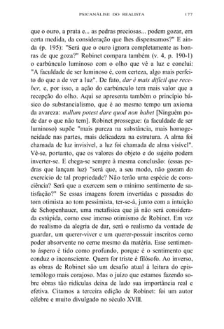 PSICANÁLISE DO REALISTA 177 
que o ouro, a prata e... as pedras preciosas... podem gozar, em 
certa medida, da consideração que lhes dispensamos?" E ain-da 
(p. 195): "Será que o ouro ignora completamente as hon-ras 
de que goza?" Robinet compara também (v. 4, p. 190-1) 
o carbúnculo luminoso com o olho que vê a luz e conclui: 
"A faculdade de ser luminoso é, com certeza, algo mais perfei-to 
do que a de ver a luz". De fato, dar é mais difícil que rece-ber, 
e, por isso, a ação do carbúnculo tem mais valor que a 
recepção do olho. Aqui se apresenta também o princípio bá-sico 
do substancialismo, que é ao mesmo tempo um axioma 
da avareza: nullum potest dare quod non habet [Ninguém po-de 
dar o que não tem]. Robinet prossegue: (a faculdade de ser 
luminoso) supõe "mais pureza na substância, mais homoge-neidade 
nas partes, mais delicadeza na estrutura. A alma foi 
chamada de luz invisível, a luz foi chamada de alma visível". 
Vê-se, portanto, que os valores do objeto e do sujeito podem 
inverter-se. E chega-se sempre à mesma conclusão: (essas pe-dras 
que lançam luz) "será que, a seu modo, não gozam do 
exercício de tal propriedade? Não terão uma espécie de cons-ciência? 
Será que a exercem sem o mínimo sentimento de sa-tisfação?" 
Se essas imagens forem invertidas e passadas do 
tom otimista ao tom pessimista, ter-se-á, junto com a intuição 
de Schopenhauer, uma metafísica que já não será considera-da 
estúpida, como esse imenso otimismo de Robinet. Em vez 
do realismo da alegria de dar, será o realismo da vontade de 
guardar, um querer-viver e um querer-possuir inscritos como 
poder absorvente no cerne mesmo da matéria. Esse sentimen-to 
áspero é tido como profundo, porque é o sentimento que 
conduz o inconsciente. Quem for triste é filósofo. Ao inverso, 
as obras de Robinet são um desafio atual à leitura do epis-temólogo 
mais corajoso. Mas o juízo que estamos fazendo so-bre 
obras tão ridículas deixa de lado sua importância real e 
efetiva. Citamos a terceira edição de Robinet: foi um autor 
célebre e muito divulgado no século XVIII. 
 