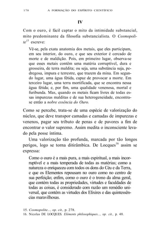 178 A FORMAÇÃO DO ESPÍRITO CIENTÍFICO 
IV 
Com o ouro, é fácil captar o mito da intimidade substancial, 
mito predominante da filosofia substancialista. O Cosmopoli-te15 
escreve: 
Vê-se, pela exata anatomia dos metais, que eles participam, 
em seu interior, do ouro, e que seu exterior é cercado de 
morte e de maldição. Pois, em primeiro lugar, observa-se 
que esses metais contêm uma matéria corruptível, dura e 
grosseira, de terra maldita; ou seja, uma substância suja, pe-dregosa, 
impura e terrestre, que trazem da mina. Em segun-do 
lugar, uma água fétida, capaz de provocar a morte. Em 
terceiro lugar, uma terra mortificada, que se encontra nessa 
água fétida; e, por fim, uma qualidade venenosa, mortal e 
furibunda. Mas, quando os metais ficam livres de todas es-sas 
impurezas malditas e de sua heterogeneidade, encontra-se 
então a nobre essência do Ouro. 
Como se percebe, trata-se de uma espécie de valorização do 
núcleo, que deve transpor camadas e camadas de impurezas e 
venenos, pagar seu tributo de penas e de pavores a fim de 
encontrar o valor supremo. Assim medita o inconsciente leva-do 
pela posse íntima. 
Uma valorização tão profunda, marcada por tão longos 
perigos, logo se torna ditirâmbica. De Locques16 assim se 
expressa: 
Como o ouro é a mais pura, a mais espiritual, a mais incor-ruptível 
e a mais temperada de todas as matérias; como a 
natureza o enriqueceu com todos os dons do Céu e da Terra, 
e que os Elementos repousam no ouro como no centro de 
sua perfeição; enfim, como o ouro é o trono da alma geral, 
que contém todas as propriedades, virtudes e faculdades de 
todas as coisas, é considerado com razão um remédio uni-versal, 
que contém as virtudes dos Elixires e das quintessên-cias 
maravilhosas. 
15. Cosmopolite..., op. cit., p. 278. 
16. Nicolas DE LOCQUES. Eléments philosophiques..., op. cit., p. 48. 
 