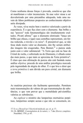PSICANÁLISE DO REALISTA 179 
Como nenhuma dessas forças é provada, conclui-se que elas 
só manifestam o valor inconsciente. Se esse valor viesse a ser 
desvalorizado por uma psicanálise adequada, toda uma nu-vem 
de falsos problemas propostos ao conhecimento objetivo 
seria dissipada. 
Às vezes, vê-se muito bem o motivo valorizado a partir da 
experiência. É o que fica claro com o diamante. Seu brilho e 
sua "pureza" toda fenomenológica são imediatamente exal-tados. 
Pivatti afirma17 que o diamante eletrizado "lança um 
brilho que ofusca, e (que) suas centelhas representam, em for-ma 
reduzida, o trovão e os raios". É presumível que, se não 
fosse dado muito valor ao diamante, não lhe seriam atribuí-das 
imagens tão exageradas. Para Bonnet,18 a pureza anda 
junto com o valor substancial: "A Terra que está na base do 
Cristal de rocha, e sobretudo na do Diamante, é olhada como 
das mais puras, a que mais se aproxima da Terra primitiva". 
É claro que essa afirmação de pureza não está fundada numa 
análise objetiva; procede de uma análise psicológica marcada 
pela ingenuidade da alegria de olhar. É o que leva a dizer que 
a terra primitiva é sem dúvida um puro cristal, um diamante 
que brilha. 
As matérias preciosas são facilmente aparentadas. Permitem 
mais transmutações de valores do que transmutações de subs-tâncias, 
o que vem provar que a mentalidade pré-científica 
valoriza as substâncias. 
Ao explicar o mistério das lamparinas mortuárias perpé-tuas, 
lamparinas sempre acesas e que não se consomem, en- 
17. S. n. a. Recueil sur 1'électricité médicale, op. cit., p. 17. 
18. Ch. BONNET. Contemplation de Ia nature, v. 7 das (Euvres completes. 
Neuchâtel, 1781, p. 65. 
 