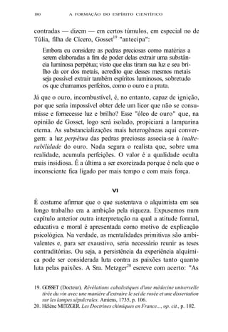 l80 A FORMAÇÃO DO ESPÍRITO CIENTÍFICO 
contradas — dizem — em certos túmulos, em especial no de 
Túlia, filha de Cícero, Gosset19 "antecipa": 
Embora eu considere as pedras preciosas como matérias a 
serem elaboradas a fim de poder delas extrair uma substân-cia 
luminosa perpétua; visto que elas tiram sua luz e seu bri-lho 
da cor dos metais, acredito que desses mesmos metais 
seja possível extrair também espíritos luminosos, sobretudo 
os que chamamos perfeitos, como o ouro e a prata. 
Já que o ouro, incombustível, é, no entanto, capaz de ignição, 
por que seria impossível obter dele um licor que não se consu-misse 
e fornecesse luz e brilho? Esse "óleo de ouro" que, na 
opinião de Gosset, logo será isolado, propiciará a lamparina 
eterna. As substancializações mais heterogêneas aqui conver-gem: 
a luz perpétua das pedras preciosas associa-se à inalte-rabilidade 
do ouro. Nada segura o realista que, sobre uma 
realidade, acumula perfeições. O valor é a qualidade oculta 
mais insidiosa. É a última a ser exorcizada porque é nela que o 
inconsciente fica ligado por mais tempo e com mais força. 
VI 
É costume afirmar que o que sustentava o alquimista em seu 
longo trabalho era a ambição pela riqueza. Expusemos num 
capítulo anterior outra interpretação na qual a atitude formal, 
educativa e moral é apresentada como motivo de explicação 
psicológica. Na verdade, as mentalidades primitivas são ambi-valentes 
e, para ser exaustivo, seria necessário reunir as teses 
contraditórias. Ou seja, a persistência da experiência alquími-ca 
pode ser considerada luta contra as paixões tanto quanto 
luta pelas paixões. A Sra. Metzger20 escreve com acerto: "As 
19. GOSSET (Docteur). Révélations cabalistiques d'une médecine universelle 
tirée du vin avec une manière d'extraire le sei de rosée et une dissertation 
sur les lampes sépulcrales. Amiens, 1735, p. 106. 
20. Hélène METZGER. Les Doctrines chimiques en France..., op. cit., p. 102. 
 