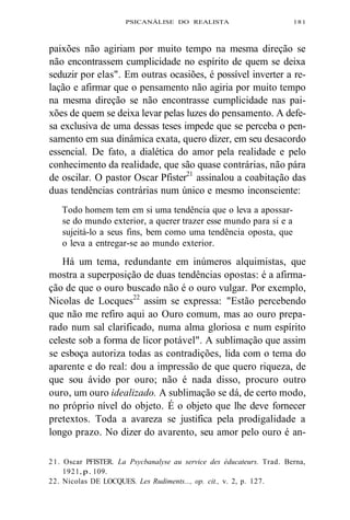 PSICANÁLISE DO REALISTA 181 
paixões não agiriam por muito tempo na mesma direção se 
não encontrassem cumplicidade no espírito de quem se deixa 
seduzir por elas". Em outras ocasiões, é possível inverter a re-lação 
e afirmar que o pensamento não agiria por muito tempo 
na mesma direção se não encontrasse cumplicidade nas pai-xões 
de quem se deixa levar pelas luzes do pensamento. A defe-sa 
exclusiva de uma dessas teses impede que se perceba o pen-samento 
em sua dinâmica exata, quero dizer, em seu desacordo 
essencial. De fato, a dialética do amor pela realidade e pelo 
conhecimento da realidade, que são quase contrárias, não pára 
de oscilar. O pastor Oscar Pfister21 assinalou a coabitação das 
duas tendências contrárias num único e mesmo inconsciente: 
Todo homem tem em si uma tendência que o leva a apossar-se 
do mundo exterior, a querer trazer esse mundo para si e a 
sujeitá-lo a seus fins, bem como uma tendência oposta, que 
o leva a entregar-se ao mundo exterior. 
Há um tema, redundante em inúmeros alquimistas, que 
mostra a superposição de duas tendências opostas: é a afirma-ção 
de que o ouro buscado não é o ouro vulgar. Por exemplo, 
Nicolas de Locques22 assim se expressa: "Estão percebendo 
que não me refiro aqui ao Ouro comum, mas ao ouro prepa-rado 
num sal clarificado, numa alma gloriosa e num espírito 
celeste sob a forma de licor potável". A sublimação que assim 
se esboça autoriza todas as contradições, lida com o tema do 
aparente e do real: dou a impressão de que quero riqueza, de 
que sou ávido por ouro; não é nada disso, procuro outro 
ouro, um ouro idealizado. A sublimação se dá, de certo modo, 
no próprio nível do objeto. É o objeto que lhe deve fornecer 
pretextos. Toda a avareza se justifica pela prodigalidade a 
longo prazo. No dizer do avarento, seu amor pelo ouro é an- 
21. Oscar PFISTER. La Psycbanalyse au service des éducateurs. Trad. Berna, 
1921, p. 109. 
22. Nicolas DE LOCQUES. Les Rudiments..., op. cit., v. 2, p. 127. 
 