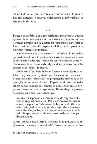 182 A FORMAÇÃO DO ESPÍRITO CIENTÍFICO 
tes de tudo ódio pelo desperdício, é necessidade de ordem. 
Sob mil aspectos, é possível assim captar a ambivalência do 
sentimento de posse. 
V I I 
Parece-nos também que o raciocínio por participação decorre 
igualmente de uma psicanálise do sentimento de posse. A par-ticipação 
permite que se acumulem num objeto particular as 
forças mais variadas. O simples sinal fica, então, provido de 
inúmeros valores substanciais. 
Não estaríamos aqui mostrando a influência do raciocínio 
por participação se não pudéssemos mostrar como ele é atuan-te 
em mentalidades que costumam ser classificadas como es-píritos 
científicos. Vamos dar alguns dos inúmeros exemplos 
existentes nos livros de Bacon. 
Ainda em 1785, Van Swinden23 sente a necessidade de re-futar 
o seguinte fato registrado por Bacon, o que prova como 
podem constituir obstáculos os preconceitos mantidos sob a 
proteção de um nome famoso. Depois de afirmar que todos 
sabem que as verrugas são curadas se as matérias que as esfre-garam 
forem deixadas a apodrecer, Bacon chega a garantir 
pessoalmente o fato. Acrescenta que 
realizou em si próprio a experiência: desde pequeno, tinha 
uma verruga no dedo e, em Paris, apareceram-lhe muitas 
outras; a esposa do Embaixador da Inglaterra decidiu tra-tá- 
las, esfregando toucinho; depois, ela pendurou esse tou-cinho 
fora das janelas, ao sol, até ele apodrecer, e o resul-tado 
foi que, no prazo de sete meses, todas as verrugas 
desapareceram. 
Quem não fica curado quando a esposa do Embaixador da In-glaterra 
o trata com tanto cuidado? Basta comparar esse "ra- 
23. J.-H. VAN SWINDEN, op. át., v. 2, p. 369-70. 
 