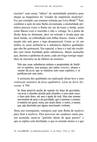 PSICANÁLISE DO REALISTA 183 
ciocínio" com certas "idéias" da mentalidade primitiva para 
chegar ao diagnóstico do "criador do empirismo moderno". 
Eis, por exemplo, um costume relatado por Lévy-Bruhl.24 Para 
combater a ação de uma flecha envenenada, a mentalidade pri-mitiva 
procura tratar a flecha em vez de tratar a ferida, assim 
como Bacon trata o toucinho e não a verruga. Se a ponta da 
flecha ficou no ferimento, deve ser retirada e levada para um 
local úmido, ou embrulhada com folhas frescas. Assim a infla-mação 
não será grave e logo desaparecerá. Como se vê, em 
ambos os casos atribuem-se à substância objetiva qualidades 
que não lhe pertencem. Em especial, o bem e o mal são recebi-dos 
com muita facilidade pelas substâncias. Bacon aconselha 
que, durante a epidemia de peste, cada um traga consigo saqui-nhos 
de mercúrio ou de tabletes de arsênico: 
Não que essas substâncias tenham a propriedade de fortifi-car 
os espíritos, mas porque, por serem venenos, atraem o 
veneno da peste que se misturou com esses espíritos, e os 
purificam por esse meio. 
A primazia das qualidades na explicação direta leva a uma 
realização excessiva da força qualitativa. Lê-se na Sylva Syl-varum, 
§ 704: 
Se fosse possível anular de repente (a) força da gravidade, 
ver-se-ia o chumbo atraído pelo chumbo; o ouro pelo ouro; 
o ferro pelo ferro, até sem a ajuda do ímã. Mas esse mesmo 
movimento de peso e de gravidade, que é inerente e comum 
à matéria em geral, mata, por assim dizer, o outro, a menos 
que seja destruído por algum movimento violento. 
Seria, por conseguinte, vantajoso usar uma flecha de madeira 
para furar a madeira. Para provocar um suadouro numa pes-soa 
acamada, usam-se "garrafas cheias de água quente" o 
que se explica com facilidade; o que se entende menos é o que 
24. Lévy-BRUHL. La Mentalité primitive. 9. ed. Paris, 1922, p. 385. 
 