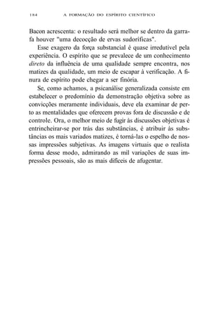 184 A FORMAÇÃO DO ESPÍRITO CIENTÍFICO 
Bacon acrescenta: o resultado será melhor se dentro da garra-fa 
houver "uma decocção de ervas sudoríficas". 
Esse exagero da força substancial é quase irredutível pela 
experiência. O espírito que se prevalece de um conhecimento 
direto da influência de uma qualidade sempre encontra, nos 
matizes da qualidade, um meio de escapar à verificação. A fi-nura 
de espírito pode chegar a ser finória. 
Se, como achamos, a psicanálise generalizada consiste em 
estabelecer o predomínio da demonstração objetiva sobre as 
convicções meramente individuais, deve ela examinar de per-to 
as mentalidades que oferecem provas fora de discussão e de 
controle. Ora, o melhor meio de fugir às discussões objetivas é 
entrincheirar-se por trás das substâncias, é atribuir às subs-tâncias 
os mais variados matizes, é torná-las o espelho de nos-sas 
impressões subjetivas. As imagens virtuais que o realista 
forma desse modo, admirando as mil variações de suas im-pressões 
pessoais, são as mais difíceis de afugentar. 
 