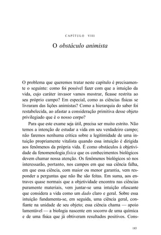C A P Í T U L O VIII 
O obstáculo animista 
O problema que queremos tratar neste capítulo é precisamen-te 
o seguinte: como foi possível fazer com que a intuição da 
vida, cujo caráter invasor vamos mostrar, ficasse restrita ao 
seu próprio campo? Em especial, como as ciências físicas se 
livraram das lições animistas? Como a hierarquia do saber foi 
restabelecida, ao afastar a consideração primitiva desse objeto 
privilegiado que é o nosso corpo? 
Para que este exame seja útil, precisa ser muito estrito. Não 
temos a intenção de estudar a vida em seu verdadeiro campo; 
não faremos nenhuma crítica sobre a legitimidade de uma in-tuição 
propriamente vitalista quando essa intuição é dirigida 
aos fenômenos da própria vida. É como obstáculos à objetivi-dade 
da fenomenologia física que os conhecimentos biológicos 
devem chamar nossa atenção. Os fenômenos biológicos só nos 
interessarão, portanto, nos campos em que sua ciência falha, 
em que essa ciência, com maior ou menor garantia, vem res-ponder 
a perguntas que não lhe são feitas. Em suma, aos en-traves 
quase normais que a objetividade encontra nas ciências 
puramente materiais, vem juntar-se uma intuição ofuscante 
que considera a vida como um dado claro e geral. Sobre essa 
intuição fundamenta-se, em seguida, uma ciência geral, con-fiante 
na unidade de seu objeto; essa ciência chama — apoio 
lamentável — a biologia nascente em socorro de uma química 
e de uma física que já obtiveram resultados positivos. Cons- 
185 
 