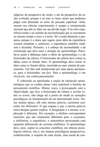 22 A FORMAÇÃO DO ESPÍRITO CIENTÍFICO 
julgá-los da perspectiva da razão, e até da perspectiva da ra-zão 
evoluída, porque é só com as luzes atuais que podemos 
julgar com plenitude os erros do passado espiritual. Aliás, 
mesmo nas ciências experimentais é sempre a interpretação 
racional que põe os fatos em seu devido lugar. É no eixo expe-riência- 
razão e no sentido da racionalização que se encontram 
ao mesmo tempo o risco e o êxito. Só a razão dinamiza a pes-quisa, 
porque é a única que sugere, para além da experiência 
comum (imediata e sedutora), a experiência científica (indi-reta 
e fecunda). Portanto, é o esforço de racionalidade e de 
construção que deve reter a atenção do epistemólogo. Perce-be- 
se assim a diferença entre o ofício de epistemólogo e o de 
historiador da ciência. O historiador da ciência deve tomar as 
idéias como se fossem fatos. O epistemólogo deve tomar os 
fatos como se fossem idéias, inserindo-as num sistema de pen-samento. 
Um fato mal interpretado por uma época permane-ce, 
para o historiador, um fato. Para o epistemólogo, é um 
obstáculo, um contra-pensamento. 
É sobretudo ao aprofundar a noção de obstáculo episte-mológico 
que se confere pleno valor espiritual à história do 
pensamento científico. Muitas vezes, a preocupação com a 
objetividade, que leva o historiador da ciência a arrolar to-dos 
os textos, não chega até o ponto de medir as variações 
psicológicas na interpretação de um determinado texto. Nu-ma 
mesma época, sob uma mesma palavra, coexistem con-ceitos 
tão diferentes! O que engana é que a mesma palavra 
tanto designa quanto explica. A designação é a mesma; a ex-plicação 
é diferente. Por exemplo, a telefone correspondem 
conceitos que são totalmente diferentes para o assinante, 
a telefonista, o engenheiro, o matemático preocupado com 
equações diferenciais da corrente telefônica. O epistemólogo 
deve, pois, captar os conceitos científicos em sínteses psico-lógicas 
efetivas, isto é, em sínteses psicológicas progressivas, 
estabelecendo, a respeito de cada noção, uma escala de con- 
 