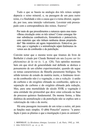 O OBSTÁCULO ANIMISTA 187 
Tudo o que se baseia na analogia dos três reinos sempre 
deprecia o reino mineral; e, na passagem de um para outro 
reino, é a finalidade e não a causa que é o tema diretor, seguin-do, 
por isso, uma intuição valorizante. Lavoisier está preocu-pado 
com a correspondência dos reinos. Escreve:1 
Por meio de que procedimentos a natureza opera essa mara-vilhosa 
circulação entre os três reinos? Como consegue for-mar 
substâncias combustíveis, fermentáveis e putrescíveis, 
com materiais que não tinham nenhuma dessas proprieda-des? 
São mistérios até agora impenetráveis. Entrevê-se, po-rém, 
que a vegetação e a animalização sejam fenômenos in-versos 
aos da combustão e da putrefação. 
Convém notar que o mesmo texto que tiramos do livro de 
Berthelot é citado por Claude Bernard em seu Leçons sur les 
phénomènes de Ia vie (v. 1, p. 128). Tais opiniões mostram 
bem em que nível de generalidade mal definida se desloca o 
pensamento de um célebre experimentador, quando ele segue 
os temas característicos da filosofia puramente biológica. No 
sólido terreno de estudo da matéria inerte, o fenômeno inver-so 
da combustão não é a vegetação, e sim a redução: à união 
do carbono e do oxigênio efetuada na combustão, opõe-se a 
separação do carbono e do oxigênio efetuada pela redução, 
Mas, para uma mentalidade do século XVIII, a vegetação é 
uma entidade tão primordial que deve estar colocada na base 
do processo químico fundamental. Da mesma forma, a falsa 
dialética da animalização e da putrefação não se explica sem a 
valorização da vida e da morte. 
Há uma passagem incessante de um reino a outro, até para 
as funções mais simples. O abbé Poncelet2 escreve: "a putre-fação 
é para as plantas o que a mastigação é para os animais". 
1. BERTHELOT. La Révolution chimique, Lavoisier. 2. ed. Paris, 1902, p. 168. 
2. Abbé PONCELET, op. cit., p. 68. 
 