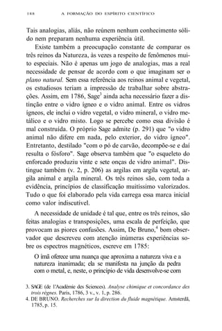 188 A FORMAÇÃO DO ESPÍRITO CIENTÍFICO 
Tais analogias, aliás, não reúnem nenhum conhecimento sóli-do 
nem preparam nenhuma experiência útil. 
Existe também a preocupação constante de comparar os 
três reinos da Natureza, às vezes a respeito de fenômenos mui-to 
especiais. Não é apenas um jogo de analogias, mas a real 
necessidade de pensar de acordo com o que imaginam ser o 
plano natural. Sem essa referência aos reinos animal e vegetal, 
os estudiosos teriam a impressão de trabalhar sobre abstra-ções. 
Assim, em 1786, Sage3 ainda acha necessário fazer a dis-tinção 
entre o vidro ígneo e o vidro animal. Entre os vidros 
ígneos, ele inclui o vidro vegetal, o vidro mineral, o vidro me-tálico 
e o vidro misto. Logo se percebe como essa divisão é 
mal construída. O próprio Sage admite (p. 291) que "o vidro 
animal não difere em nada, pelo exterior, do vidro ígneo". 
Entretanto, destilado "com o pó de carvão, decompõe-se e daí 
resulta o fósforo". Sage observa também que "o esqueleto do 
enforcado produziu vinte e sete onças de vidro animal". Dis-tingue 
também (v. 2, p. 206) as argilas em argila vegetal, ar-gila 
animal e argila mineral. Os três reinos são, com toda a 
evidência, princípios de classificação muitíssimo valorizados. 
Tudo o que foi elaborado pela vida carrega essa marca inicial 
como valor indiscutível. 
A necessidade de unidade é tal que, entre os três reinos, são 
feitas analogias e transposições, uma escala de perfeição, que 
provocam as piores confusões. Assim, De Bruno,4 bom obser-vador 
que descreveu com atenção inúmeras experiências so-bre 
os espectros magnéticos, escreve em 1785: 
O ímã oferece uma nuança que aproxima a natureza viva e a 
natureza inanimada; ela se manifesta na junção da pedra 
com o metal, e, neste, o princípio de vida desenvolve-se com 
3. SAGE (de 1'Académie des Sciences). Analyse chimique et concordance des 
trois règnes. Paris, 1786, 3 v., v. 1, p. 286. 
4. DE BRUNO. Recherches sur Ia direction du fluide magnétique. Amsterdã, 
1785, p. 15. 
 