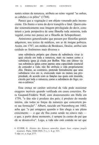 190 A FORMAÇÃO DO ESPÍRITO CIENTÍFICO 
rentes reinos da natureza, atribuía ao reino vegetal "as unhas, 
os cabelos e os pêlos" (1768). 
Parece que a vegetação é um objeto venerado pelo incons-ciente. 
Ela ilustra o tema do devir tranqüilo e fatal. Quem estu-dar 
sistematicamente essa imagem privilegiada do devir, cons-tatará 
a justa perspectiva de uma filosofia toda animista, toda 
vegetal, como nos parece ser a filosofia de Schopenhauer. 
Animismos generalizados que passam por filosofias geniais 
adquirem, nos textos de médicos, um ar de insigne pobreza. 
Assim, em 1787, um médico de Bordeaux, Desèze, atribui sem 
cuidado os fenômenos mais diversos a 
uma substância própria que chama de substância vivaz (e 
que) circula em toda a natureza, mais ou menos como a 
substância ígnea já citada por Buffon. Mas este último via 
sua substância ígnea como apenas uma capacidade essencial 
de conceder a vida; não lhe atribuía a vida propriamente 
dita. Desèze, ao contrário, pretende formalmente que uma 
substância viva em si, exercendo mais ou menos sua pro-priedade, 
de acordo com as funções nas quais está inserida, 
circula por toda a natureza, como a substância do fogo, co-mo 
o calórico.6 
Essa crença no caráter universal da vida pode ocasionar 
exageros incríveis quando verificada em casos concretos. Pa-ra 
Gaspard-Frédéric Wolf, com doutoramento em Halle em 
1759, "o feto não é produto dos pais; é produto do mundo 
inteiro, são todas as forças da natureza que concorrem pa-ra 
sua formação".7 Alberti, nascido em Nuremberg em 1682, 
acha que "o pai emagrece quando o feto chega a seu pleno 
crescimento — o que ele fixa como sendo no oitavo mês — 
e que, a partir desse momento, é sempre às custas do pai que 
ele se desenvolve". Logo, a vida não está contida no ser que 
6. CUVIER, G. Histoire des Sciences naturelles depuis leurs origines jusqu'à 
nosjours. Paris, 1844-1845, 5 v., v. 4, p. 321. 
7. Op. cit., v. 4, p. 277. 
 