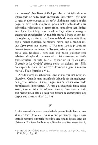 192 A FORMAÇÃO DO ESPÍRITO CIENTÍFICO 
a si mesmo". No livro, é fácil perceber a intuição de uma 
intensidade de certo modo indefinida, inesgotável, por meio 
da qual o autor concentra um valor vital numa matéria muito 
pequena. Sem nenhuma prova, pela simples sedução de uma 
afirmativa valorizante, o autor atribui uma força sem limites 
aos elementos. Chega a ser sinal de força alguém conseguir 
escapar da experiência: "A matéria morta é inerte e sem for-ma 
orgânica; a matéria viva é um milhão de vezes mais tênue 
que a menor molécula de matéria morta que o melhor mi-croscópio 
possa nos mostrar..." Por mais que se procure no 
enorme tratado do conde de Tressan, não se acha nada que 
prove essa tenuidade, nem algo que possa legitimar essa 
substancialização do impulso vital. Só aparecem as metá-foras 
sedutoras da vida. Não é intuição de um único autor. 
O conde de La Cépède8 escreve como um axioma em 1781: 
"A expansibilidade não convém de modo algum à matéria 
morta". Todo impulso é vital. 
A vida marca as substâncias que anima com um valor in-discutível. 
Quando uma substância deixa de ser animada, per-de 
algo de essencial. A matéria que saia de um ser vivo perde 
propriedades importantes. "A cera e a seda estão nesse caso: 
assim, uma e outra são não-eletrizáveis. Para levar adiante 
este raciocínio, a cera e a seda não passam de excrementos dos 
corpos que tiveram vida" (p. 13). 
IV 
A vida concebida como propriedade generalizada leva a uma 
atraente tese filosófica, contanto que permaneça vaga e sus-tentada 
por uma simpatia indistinta que una todos os seres do 
Universo. Por isso, lembrar as aplicações precisas dessa tese é, 
8. Conde DE LA CÉPÈDE. Essai sur Vélectricité naturelle et artificielle. Paris, 
1781,2 v., v. 2, p. 32. 
 