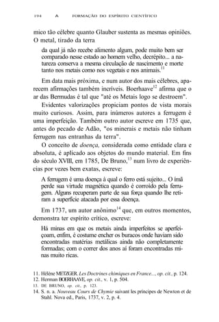 194 A FORMAÇÃO DO ESPÍRITO CIENTÍFICO 
mico tão célebre quanto Glauber sustenta as mesmas opiniões. 
O metal, tirado da terra 
da qual já não recebe alimento algum, pode muito bem ser 
comparado nesse estado ao homem velho, decrépito... a na-tureza 
conserva a mesma circulação de nascimento e morte 
tanto nos metais como nos vegetais e nos animais.11 
Em data mais próxima, e num autor dos mais célebres, apa-recem 
afirmações também incríveis. Boerhaave12 afirma que o 
ar das Bermudas é tal que "até os Metais logo se destroem". 
Evidentes valorizações propiciam pontos de vista morais 
muito curiosos. Assim, para inúmeros autores a ferrugem é 
uma imperfeição. Também outro autor escreve em 1735 que, 
antes do pecado de Adão, "os minerais e metais não tinham 
ferrugem nas entranhas da terra". 
O conceito de doença, considerada como entidade clara e 
absoluta, é aplicado aos objetos do mundo material. Em fins 
do século XVIII, em 1785, De Bruno,13 num livro de experiên-cias 
por vezes bem exatas, escreve: 
A ferrugem é uma doença à qual o ferro está sujeito... O ímã 
perde sua virtude magnética quando é corroído pela ferru-gem. 
Alguns recuperam parte de sua força quando lhe reti-ram 
a superfície atacada por essa doença. 
Em 1737, um autor anônimo14 que, em outros momentos, 
demonstra ter espírito crítico, escreve: 
Há minas em que os metais ainda imperfeitos se aperfei-çoam, 
enfim, é costume encher os buracos onde haviam sido 
encontradas matérias metálicas ainda não completamente 
formadas; com o correr dos anos aí foram encontradas mi-nas 
muito ricas. 
11. Hélène METZGER. Les Doctrines chimiques en France..., op. cit., p. 124. 
12. Herman BOERHAAVE, op. cit., v. 1, p. 504. 
13. DE BRUNO, op. cit., p. 123. 
14. S. n. a. Nouveau Cours de Chymie suivant les príncipes de Newton et de 
Stahl. Nova ed., Paris, 1737, v. 2, p. 4. 
 