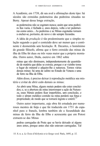 O OBSTÁCULO ANIMISTA 195 
A Académie, em 1738, dá seu aval a afirmações deste tipo: há 
séculos são extraídas pederneiras das pedreiras situadas no 
Berry. Apesar dessa longa extração, 
as pederneiras não se esgotam nunca; assim que uma pedrei-ra 
fica vazia, é fechada e, anos depois, volta a ter pedernei-ras 
como antes... As pedreiras e as Minas esgotadas tornam 
a encher-se, portanto, de novo e são sempre fecundas. 
A idéia de produção é tão predominante que a simples re-lação 
segundo a qual o conteúdo deve ser menor que o conti-nente 
é desmentida sem hesitação. R. Decartes, o homônimo 
do grande filósofo, afirma que o ferro extraído das minas da 
ilha de Elba foi duas ou três vezes maior que a própria monta-nha. 
Outro autor, Dedu, escreve em 1862 sobre 
minas que não diminuem, independentemente da quantida-de 
de matéria que delas se extraia; porque o ar vizinho toma 
o lugar do mineral e adquire-lhe a natureza. Temos várias 
dessas minas: há uma de salitre no Estado de Veneza e uma 
de ferro na Ilha de Elba. 
Além disso, é preciso deixar à reprodução metálica seu mis-tério 
e evitar de abrir cedo demais as minas: 
Ao abrir uma Mina, alguns metais podem não estar concluí-dos; 
e, se a abertura da mina interromper a ação da Nature-za, 
esses Metais podem ficar imperfeitos, sem conclusão, e 
todo o sêmen metálico contido na mina perderá sua força e 
propriedade; de modo que se tornará ingrato e estéril.15 
Outro autor importante, cuja obra foi estudada por nume-rosos 
mestres de forja e que foi traduzida em 1751 do espa-nhol 
para o francês, lembra também ele a fecundidade das 
minas de ferro da Ilha de Elba e acrescenta que em Potosi 
extraem-se das Minas 
pedras carregadas de Prata que se havia deixado aí alguns 
anos antes, porque antes elas não estavam carregadas. Tal 
15. S. n. a. Le Texte d'Alcbymie et ie Songe verd. Paris, 1695, p. 52. 
 