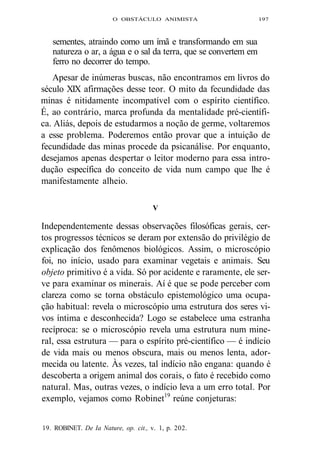 O OBSTÁCULO ANIMISTA 197 
sementes, atraindo como um ímã e transformando em sua 
natureza o ar, a água e o sal da terra, que se convertem em 
ferro no decorrer do tempo. 
Apesar de inúmeras buscas, não encontramos em livros do 
século XIX afirmações desse teor. O mito da fecundidade das 
minas é nitidamente incompatível com o espírito científico. 
É, ao contrário, marca profunda da mentalidade pré-científi-ca. 
Aliás, depois de estudarmos a noção de germe, voltaremos 
a esse problema. Poderemos então provar que a intuição de 
fecundidade das minas procede da psicanálise. Por enquanto, 
desejamos apenas despertar o leitor moderno para essa intro-dução 
específica do conceito de vida num campo que lhe é 
manifestamente alheio. 
V 
Independentemente dessas observações filosóficas gerais, cer-tos 
progressos técnicos se deram por extensão do privilégio de 
explicação dos fenômenos biológicos. Assim, o microscópio 
foi, no início, usado para examinar vegetais e animais. Seu 
objeto primitivo é a vida. Só por acidente e raramente, ele ser-ve 
para examinar os minerais. Aí é que se pode perceber com 
clareza como se torna obstáculo epistemológico uma ocupa-ção 
habitual: revela o microscópio uma estrutura dos seres vi-vos 
íntima e desconhecida? Logo se estabelece uma estranha 
recíproca: se o microscópio revela uma estrutura num mine-ral, 
essa estrutura — para o espírito pré-científico — é indício 
de vida mais ou menos obscura, mais ou menos lenta, ador-mecida 
ou latente. Às vezes, tal indício não engana: quando é 
descoberta a origem animal dos corais, o fato é recebido como 
natural. Mas, outras vezes, o indício leva a um erro total. Por 
exemplo, vejamos como Robinet19 reúne conjeturas: 
19. ROBINET. De Ia Nature, op. cit., v. 1, p. 202. 
 