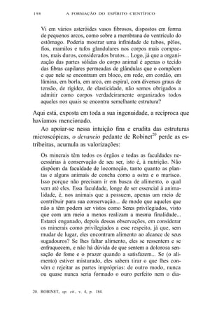 198 A FORMAÇÃO DO ESPÍRITO CIENTÍFICO 
Vi em vários asteróides vasos fibrosos, dispostos em forma 
de pequenos arcos, como sobre a membrana do ventrículo do 
estômago. Poderia mostrar uma infinidade de tubos, pêlos, 
fios, mamilos e tufos glandulares nos corpos mais compac-tos, 
mais duros, considerados brutos... Logo, já que a organi-zação 
das partes sólidas do corpo animal é apenas o tecido 
das fibras capilares permeadas de glândulas que o compõem 
e que nele se encontram em bloco, em rede, em cordão, em 
lâmina, em borla, em arco, em espiral, com diversos graus de 
tensão, de rigidez, de elasticidade, não somos obrigados a 
admitir como corpos verdadeiramente organizados todos 
aqueles nos quais se encontra semelhante estrutura? 
Aqui está, exposta em toda a sua ingenuidade, a recíproca que 
havíamos mencionado. 
Ao apoiar-se nessa intuição fina e erudita das estruturas 
microscópicas, o devaneio pedante de Robinet20 perde as es-tribeiras, 
acumula as valorizações: 
Os minerais têm todos os órgãos e todas as faculdades ne-cessárias 
à conservação de seu ser, isto é, à nutrição. Não 
dispõem da faculdade de locomoção, tanto quanto as plan-tas 
e alguns animais de concha como a ostra e o marisco. 
Isso porque não precisam ir em busca de alimento, o qual 
vem até eles. Essa faculdade, longe de ser essencial à anima-lidade, 
é, nos animais que a possuem, apenas um meio de 
contribuir para sua conservação... de modo que aqueles que 
não a têm podem ser vistos como Seres privilegiados, visto 
que com um meio a menos realizam a mesma finalidade... 
Estarei enganado, depois dessas observações, em considerar 
os minerais como privilegiados a esse respeito, já que, sem 
mudar de lugar, eles encontram alimento ao alcance de seus 
sugadouros? Se lhes faltar alimento, eles se ressentem e se 
enfraquecem, e não há dúvida de que sentem a dolorosa sen-sação 
de fome e o prazer quando a satisfazem... Se (o ali-mento) 
estiver misturado, eles sabem tirar o que lhes con-vém 
e rejeitar as partes impróprias: de outro modo, nunca 
ou quase nunca seria formado o ouro perfeito nem o dia- 
20. ROBINET, op. cit., v. 4, p. 184. 
 