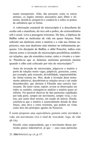 O OBSTÁCULO AN1MISTA 199 
mante transparente. Aliás, eles possuem, como os outros 
animais, os órgãos internos necessários para filtrar o ali-mento, 
destilá-lo, prepará-lo e conduzi-lo a todos os pontos 
da substância que os forma. 
A valorização essencial do microscópio é a descoberta do 
oculto sob o manifesto, do rico sob o pobre, do extraordinário 
sob o usual. Leva a passagens extremas. De fato, a hipótese de 
Buffon sobre as moléculas de vida era quase forçosa. Pode 
subsistir um dualismo entre a matéria e a vida nas formas su-periores; 
mas esse dualismo será mínimo no infinitamente pe-queno. 
Um discípulo de Buffon, o abbé Poncelet, indica com 
clareza como a invenção do microscópio possibilitou estabele-cer 
relações, que ele considera exatas, entre o vivente e o iner-te. 
Percebe-se que as fantasias animistas persistem mesmo 
quando o olho está colocado por trás do microscópio:21 
Antes da invenção do microscópio, julgava-se a matéria a 
partir de relações muito vagas, palpáveis, grosseiras, como, 
por exemplo, pela extensão, divisibilidade, impenetrabilida-de, 
forma externa etc. Mas, desde a invenção desse instru-mento 
admirável, descobriram-se relações novas e até então 
desconhecidas, que abriram à Filosofia uma carreira inte-ressante. 
De tanto variar, repetir, revirar as observações em 
todos os sentidos, conseguiu-se analisar a matéria quase ao 
infinito. Foi possível observar de fato partículas espalhadas 
por toda parte, sempre em movimento, sempre vivas, e ou-tras, 
por assim dizer mortas, em estado de inércia. Donde, 
concluiu-se que a matéria é essencialmente dotada de duas 
forças, uma ativa e outra resistente, que podem ser vistas 
como dois dos principais agentes da Natureza. 
É assim proposta uma equivalência gratuita entre atividade e 
vida; um movimento vivo é sinal de vivacidade; logo, de vida 
(P- 19): 
Percebi, coisa surpreendente, que o movimento dessas par-tículas 
parece indestrutível, já que — caso essas partículas 
21. Abbé PONCELET, op. cit., p. 17. 
 