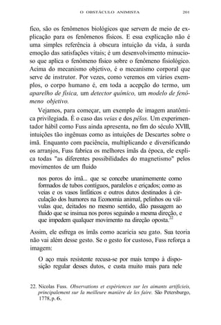 O OBSTÁCULO ANIMISTA 201 
fico, são os fenômenos biológicos que servem de meio de ex-plicação 
para os fenômenos físicos. E essa explicação não é 
uma simples referência à obscura intuição da vida, à surda 
emoção das satisfações vitais; é um desenvolvimento minucio-so 
que aplica o fenômeno físico sobre o fenômeno fisiológico. 
Acima do mecanismo objetivo, é o mecanismo corporal que 
serve de instrutor. Por vezes, como veremos em vários exem-plos, 
o corpo humano é, em toda a acepção do termo, um 
aparelho de física, um detector químico, um modelo de fenô-meno 
objetivo. 
Vejamos, para começar, um exemplo de imagem anatômi-ca 
privilegiada. É o caso das veias e dos pêlos. Um experimen-tador 
hábil como Fuss ainda apresenta, no fim do século XVIII, 
intuições tão ingênuas como as intuições de Descartes sobre o 
ímã. Enquanto com paciência, multiplicando e diversificando 
os arranjos, Fuss fabrica os melhores ímãs da época, ele expli-ca 
todas "as diferentes possibilidades do magnetismo" pelos 
movimentos de um fluido 
nos poros do ímã... que se concebe unanimemente como 
formados de tubos contíguos, paralelos e eriçados; como as 
veias e os vasos linfáticos e outros dutos destinados à cir-culação 
dos humores na Economia animal, pelinhos ou vál-vulas 
que, deitados no mesmo sentido, dão passagem ao 
fluido que se insinua nos poros seguindo a mesma direção, e 
que impedem qualquer movimento na direção oposta.22 
Assim, ele esfrega os ímãs como acaricia seu gato. Sua teoria 
não vai além desse gesto. Se o gesto for custoso, Fuss reforça a 
imagem: 
O aço mais resistente recusa-se por mais tempo à dispo-sição 
regular desses dutos, e custa muito mais para nele 
22. Nicolas Fuss. Observations et expériences sur les aimants artificieis, 
principalement sur Ia meilleure manière de les faire. São Petersburgo, 
1778, p. 6. 
 